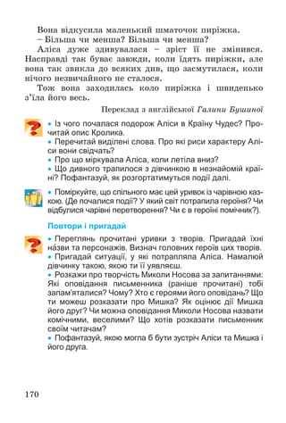 170
Âîíà âіäêóñèëà ìàëåíüêèé øìàòî÷îê ïèðіæêà.
– Áіëüøà ÷è ìåíøà? Áіëüøà ÷è ìåíøà?
Àëіñà äóæå çäèâóâàëàñÿ – çðіñò її íå çìіíèâñÿ.
Íàñïðàâäі òàê áóâàє çàâæäè, êîëè їäÿòü ïèðіæêè, àëå
âîíà òàê çâèêëà äî âñÿêèõ äèâ, ùî çàñìóòèëàñÿ, êîëè
íі÷îãî íåçâè÷àéíîãî íå ñòàëîñÿ.
Òîæ âîíà çàõîäèëàñü êîëî ïèðіæêà і øâèäåíüêî
ç’їëà éîãî âåñü.
Ïåðåêëàä ç àíãëіéñüêîї Ãàëèíè Áóøèíîї
 Із чого почалася подорож Аліси в Країну Чудес? Про-
читай опис Кролика.
 Перечитай виділені слова. Про які риси характеру Алі-
си вони свідчать?
 Про що міркувала Аліса, коли летіла вниз?
 Що дивного трапилося з дівчинкою в незнайомій краї-
ні? Пофантазуй, як розгортатимуться події далі.
 Поміркуйте, що спільного має цей уривок із чарівною каз-
кою. (Де почалися події? У який світ потрапила героїня? Чи
відбулися чарівні перетворення? Чи є в героїні помічник?).
Повтори і пригадай
 Переглянь прочитані уривки з творів. Пригадай їхні
назви та персонажів. Визнач головних героїв цих творів.
 Пригадай ситуації, у які потрапляла Аліса. Намалюй
дівчинку такою, якою ти її уявляєш.
 Розкажи про творчість Миколи Носова за запитаннями:
Які оповідання письменника (раніше прочитані) тобі
запам’яталися? Чому? Хто є героями його оповідань? Що
ти можеш розказати про Мишка? Як оцінює дії Мишка
його друг? Чи можна оповідання Миколи Носова назвати
комічними, веселими? Що хотів розказати письменник
своїм читачам?
 Пофантазуй, якою могла б бути зустріч Аліси та Мишка і
його друга.
 