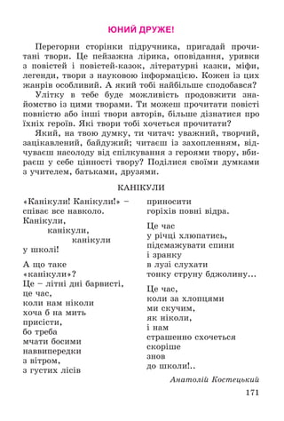 171
ЮНИЙ ДРУЖЕ!
Ïåðåãîðíè ñòîðіíêè ïіäðó÷íèêà, ïðèãàäàé ïðî÷è-
òàíі òâîðè. Öå ïåéçàæíà ëіðèêà, îïîâіäàííÿ, óðèâêè
ç ïîâіñòåé і ïîâіñòåé-êàçîê, ëіòåðàòóðíі êàçêè, ìіôè,
ëåãåíäè, òâîðè ç íàóêîâîþ іíôîðìàöієþ. Êîæåí іç öèõ
æàíðіâ îñîáëèâèé. À ÿêèé òîáі íàéáіëüøå ñïîäîáàâñÿ?
Óëіòêó â òåáå áóäå ìîæëèâіñòü ïðîäîâæèòè çíà-
éîìñòâî іç öèìè òâîðàìè. Òè ìîæåø ïðî÷èòàòè ïîâіñòі
ïîâíіñòþ àáî іíøі òâîðè àâòîðіâ, áіëüøå äіçíàòèñÿ ïðî
їõíіõ ãåðîїâ. ßêі òâîðè òîáі õî÷åòüñÿ ïðî÷èòàòè?
ßêèé, íà òâîþ äóìêó, òè ÷èòà÷: óâàæíèé, òâîð÷èé,
çàöіêàâëåíèé, áàéäóæèé; ÷èòàєø іç çàõîïëåííÿì, âіä-
÷óâàєø íàñîëîäó âіä ñïіëêóâàííÿ ç ãåðîÿìè òâîðó, âáè-
ðàєø ó ñåáå öіííîñòі òâîðó? Ïîäіëèñÿ ñâîїìè äóìêàìè
ç ó÷èòåëåì, áàòüêàìè, äðóçÿìè.
ÊÀÍІÊÓËÈ
«Êàíіêóëè! Êàíіêóëè!» –
ñïіâàє âñå íàâêîëî.
Êàíіêóëè,
êàíіêóëè,
êàíіêóëè
ó øêîëі!
À ùî òàêå
«êàíіêóëè»?
Öå – ëіòíі äíі áàðâèñòі,
öå ÷àñ,
êîëè íàì íіêîëè
õî÷à á íà ìèòü
ïðèñіñòè,
áî òðåáà
ì÷àòè áîñèìè
íàââèïåðåäêè
ç âіòðîì,
ç ãóñòèõ ëіñіâ
ïðèíîñèòè
ãîðіõіâ ïîâíі âіäðà.
Öå ÷àñ
ó ðі÷öі õëþïàòèñü,
ïіäñìàæóâàòè ñïèíè
і çðàíêó
â ëóçі ñëóõàòè
òîíêó ñòðóíó áäæîëèíó...
Öå ÷àñ,
êîëè çà õëîïöÿìè
ìè ñêó÷èì,
ÿê íіêîëè,
і íàì
ñòðàøåííî ñõî÷åòüñÿ
ñêîðіøå
çíîâ
äî øêîëè!..
Àíàòîëіé Êîñòåöüêèé
 