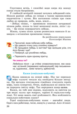 20
Ñïóñòèâñÿ âå÷іð, і ñïîêіéíі âîäè îçåðà âіä çàõîäó
ñîíöÿ ñòàëè áàãðÿíèìè.
Ó ãëèáîêіé âå÷іðíіé òèøèíі ïî÷óâñÿ ëåáåäèíèé ñïіâ.
Íіêîëè ðàíіøå ëåáіäü íå ñïіâàâ ç òàêîþ ïðîíèêëèâîþ
ñåðäå÷íіñòþ і òóãîþ. Âіí íàòõíåííî ñïіâàâ ïðî ñâîþ
ëþáîâ äî ïðèðîäè, íåáà, âîäè, çåìëі...
– Ëåáіäü ñïіâàє, – ïðîìîâèëè ïîøåïêè çà÷àðîâàíі
ïіñíåþ ðèáè, ïòàõè òà іíøі ìåøêàíöі ïîëіâ, ëіñіâ і ëó-
êіâ. – Öå ïіñíÿ ïîìèðàþ÷îãî ëåáåäÿ.
Íіæíà, ñóìíà ïіñíÿ ëóíîþ ðîçíåñëàñÿ íàâêîëî é çà-
âìåðëà ç îñòàííіìè ïðîìåíÿìè ñîíöÿ.
Çà ðîñіéñüêèì ïåðåêëàäîì
Îëåêñàíäðà Ìàõîâà
 Прочитай, яким побачив себе лебідь.
 Що давало птаху силу спокійно померти?
 Як прощався лебідь із життям? Що залишив усім, хто
його бачив і чув?
 Поміркуй, що уособлює лебідь.
 Перекажіть один одному притчу.
Чи знаєш ти?
Лебедина пісня – це стійке словосполучення, яке озна-
чає: останній (переважно найзначніший) твір письменни-
ка, художника... вияв таланту, здібностей.
Êàçêè (ñîöіàëüíî-ïîáóòîâі)
Êàçêà âèíèêëà íà îñíîâі ìіôó. Ïіä ÷àñ ïåðåêàçó
ìіôó ñëóõà÷і ÷åêàëè âіä îïîâіäà÷à áіëüøå âèãàä-
êè. Öÿ âèãàäêà ñòîñóâàëàñÿ ñіìåéíèõ ñòîñóíêіâ ãåðîїâ
ìіôó, їõíіõ ñóïåðå÷îê. Îòæå, âіäáóâàëàñÿ íå çîâñіì òî÷-
íà ïåðåäà÷à çìіñòó ìіôó. Òàê íàðîäèâñÿ æàíð êàçêà.
Êàçêè, ÿê òîáі âæå âіäîìî, ïîäіëÿþòü çà çìіñòîì íà
òðè âèäè: êàçêè ïðî òâàðèí, ÷àðіâíі é ñîöіàëüíî-ïîáó-
òîâі. Óñі âîíè ìàþòü ñâîї îñîáëèâîñòі. ßêà îñîáëèâіñòü
ñîöіàëüíî-ïîáóòîâèõ êàçîê?
Ãåðîї ñîöіàëüíî-ïîáóòîâèõ êàçîê – çâè÷àéíі ëþäè.
Îäíі ç íèõ ðîáîòÿùі, ÷åñíі, æèâóòü ó çëàãîäі. Àëå є é іíøі:
 