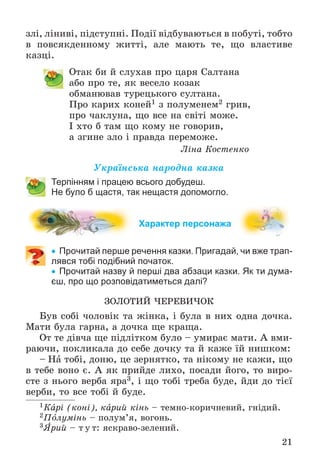 21
çëі, ëіíèâі, ïіäñòóïíі. Ïîäії âіäáóâàþòüñÿ â ïîáóòі, òîáòî
â ïîâñÿêäåííîìó æèòòі, àëå ìàþòü òå, ùî âëàñòèâå
êàçöі.
Îòàê áè é ñëóõàâ ïðî öàðÿ Ñàëòàíà
àáî ïðî òå, ÿê âåñåëî êîçàê
îáìàíþâàâ òóðåöüêîãî ñóëòàíà.
Ïðî êàðèõ êîíåé1 ç ïîëóìåíåì2 ãðèâ,
ïðî ÷àêëóíà, ùî âñå íà ñâіòі ìîæå.
І õòî á òàì ùî êîìó íå ãîâîðèâ,
à çãèíå çëî і ïðàâäà ïåðåìîæå.
Ëіíà Êîñòåíêî
Óêðàїíñüêà íàðîäíà êàçêà
Терпінням і працею всього добудеш.
Не було б щастя, так нещастя допомогло.
Характер персонажа
 Прочитай перше речення казки. Пригадай, чи вже трап-
лявся тобі подібний початок.
 Прочитай назву й перші два абзаци казки. Як ти дума-
єш, про що розповідатиметься далі?
ÇÎËÎÒÈÉ ×ÅÐÅÂÈ×ÎÊ
Áóâ ñîáі ÷îëîâіê òà æіíêà, і áóëà â íèõ îäíà äî÷êà.
Ìàòè áóëà ãàðíà, à äî÷êà ùå êðàùà.
Îò òå äіâ÷à ùå ïіäëіòêîì áóëî – óìèðàє ìàòè. À âìè-
ðàþ÷è, ïîêëèêàëà äî ñåáå äî÷êó òà é êàæå їé íèøêîì:
– Íà òîáі, äîíþ, öå çåðíÿòêî, òà íіêîìó íå êàæè, ùî
â òåáå âîíî є. À ÿê ïðèéäå ëèõî, ïîñàäè éîãî, òî âèðî-
ñòå ç íüîãî âåðáà ÿðà3, і ùî òîáі òðåáà áóäå, éäè äî òієї
âåðáè, òî âñå òîáі é áóäå.
1Êàðі (êîíі), êàðèé êіíü – òåìíî-êîðè÷íåâèé, ãíіäèé.
2Ïîëóìіíü – ïîëóì’ÿ, âîãîíü.
3ßðèé – ò ó ò: ÿñêðàâî-çåëåíèé.
 