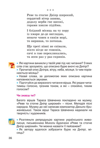 36
* * *
Ðåâå òà ñòîãíå Äíіïð øèðîêèé,
ñåðäèòèé âіòåð çàâèâà,
äîäîëó âåðáè ãíå âèñîêі,
ãîðàìè õâèëþ ïіäіéìà.
І áëіäíèé ìіñÿöü íà òó ïîðó
іç õìàðè äå-äå âèãëÿäàâ,
íåíà÷å ÷îâåí â ñèíіì ìîðі,
òî âèðèíàâ, òî ïîòîïàâ.
Ùå òðåòі ïіâíі íå ñïіâàëè,
íіõòî íіãäå íå ãîìîíіâ,
ñè÷і â ãàþ ïåðåêëèêàëèñü,
òà ÿñåí ðàç ó ðàç ñêðèïіâ.
 Які картини виникли у твоїй уяві під час читання? З яких
слів стає зрозуміло, що описано бурю вночі на Дніпрі?
 Прочитай опис Дніпра, вітру, неба, місяця. Із чим порів-
нюється місяць?
 Назви слова, за допомогою яких описана картина
наповнюється звуками.
 Підготуйся до виразного читання вірша. Які рядки чита-
тимеш голосно, грізним тоном, а які – спокійно, тихим
голосом?
Чи знаєш ти?
Багато віршів Тараса Шевченка покладено на музику.
«Реве та стогне Дніпр широкий» – пісня. Мелодія пісні
народна. Музику до неї написав композитор Данило Кри-
жанівський. Також вірші Тараса Шевченка надихали на
творчість і художників.
 Розгляньте репродукцію картини українського живо-
писця, письменника Миколи Бурачека «Реве та стогне
Дніпр широкий». Чи можна назвати її пейзажем?
 Як автору вдалося зобразити бурю на Дніпрі, мі-
сяць?
 