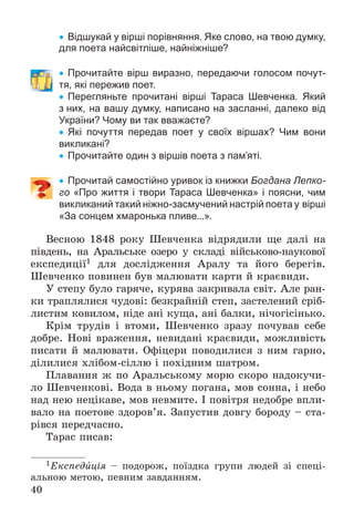 40
 Відшукай у вірші порівняння. Яке слово, на твою думку,
для поета найсвітліше, найніжніше?
 Прочитайте вірш виразно, передаючи голосом почут-
тя, які пережив поет.
 Перегляньте прочитані вірші Тараса Шевченка. Який
з них, на вашу думку, написано на засланні, далеко від
України? Чому ви так вважаєте?
 Які почуття передав поет у своїх віршах? Чим вони
викликані?
 Прочитайте один з віршів поета з пам’яті.
 Прочитай самостійно уривок із книжки Богдана Лепко-
го «Про життя і твори Тараса Шевченка» і поясни, чим
викликаний такий ніжно-засмучений настрій поета у вірші
«За сонцем хмаронька пливе...».
Âåñíîþ 1848 ðîêó Øåâ÷åíêà âіäðÿäèëè ùå äàëі íà
ïіâäåíü, íà Àðàëüñüêå îçåðî ó ñêëàäі âіéñüêîâî-íàóêîâîї
åêñïåäèöії1 äëÿ äîñëіäæåííÿ Àðàëó òà éîãî áåðåãіâ.
Øåâ÷åíêî ïîâèíåí áóâ ìàëþâàòè êàðòè é êðàєâèäè.
Ó ñòåïó áóëî ãàðÿ÷å, êóðÿâà çàêðèâàëà ñâіò. Àëå ðàí-
êè òðàïëÿëèñÿ ÷óäîâі: áåçêðàéíіé ñòåï, çàñòåëåíèé ñðіá-
ëèñòèì êîâèëîì, íіäå àíі êóùà, àíі áàëêè, íі÷îãіñіíüêî.
Êðіì òðóäіâ і âòîìè, Øåâ÷åíêî çðàçó ïî÷óâàâ ñåáå
äîáðå. Íîâі âðàæåííÿ, íåâèäàíі êðàєâèäè, ìîæëèâіñòü
ïèñàòè é ìàëþâàòè. Îôіöåðè ïîâîäèëèñÿ ç íèì ãàðíî,
äіëèëèñÿ õëіáîì-ñіëëþ і ïîõіäíèì øàòðîì.
Ïëàâàííÿ æ ïî Àðàëüñüêîìó ìîðþ ñêîðî íàäîêó÷è-
ëî Øåâ÷åíêîâі. Âîäà â íüîìó ïîãàíà, ìîâ ñîííà, і íåáî
íàä íåþ íåöіêàâå, ìîâ íåâìèòå. І ïîâіòðÿ íåäîáðå âïëè-
âàëî íà ïîåòîâå çäîðîâ’ÿ. Çàïóñòèâ äîâãó áîðîäó – ñòà-
ðіâñÿ ïåðåä÷àñíî.
Òàðàñ ïèñàâ:
1Åêñïåäèöіÿ – ïîäîðîæ, ïîїçäêà ãðóïè ëþäåé çі ñïåöі-
àëüíîþ ìåòîþ, ïåâíèì çàâäàííÿì.
 