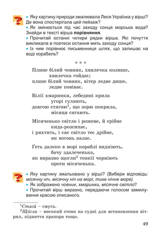 49
 Яку картину природи змалювала Леся Українка у вірші?
Де вона спостерігала цей пейзаж?
 Як змінюється під час заходу сонця морська вода?
Знайди в тексті вірша порівняння.
 Прочитай останні чотири рядки вірша. Які почуття
викликала в поетеси остання мить заходу сонця?
 Із чим порівнює письменниця шлях, що залишає на
воді корабель?
* * *
Ïëèíå áіëèé ÷îâíèê, õâèëå÷êà êîëèøå,
õâèëå÷êà ãîéäàє;
ïëèíå áіëèé ÷îâíèê, âіòåð ëåäâå äèøå,
ëåäâå ïîâіâàє.
Áіëії õìàðèíêè, ëåáåäèíі êðèëà
óãîðі ãóëÿþòü,
äîâãîþ ñòÿãîþ1, ùî çîðþ ïîêðèëà,
ìіñÿöÿ ñÿãàþòü.
Ìіñÿ÷åíüêî ñâіòëî і ðîæåâå, é ñðіáíå
êèäà-ðîçñèïàє,
і ðÿõòèòü, і ñÿє ñâіòëî òåє äðіáíå,
ÿê âîãîíü ïàëàє.
Ãåòü äàëåêî â ìîðі êîðàáëі âèäíіþòü,
áà÷ó çäàëå÷åíüêà,
ÿê âèðàçíî ùîãëè2 òîíêії ÷îðíіþòü
ïðîòè ìіñÿ÷åíüêà.
 Яку картину змальовано у вірші? (Вибери відповідь:
місячну ніч, місячну ніч на морі, тихе нічне море).
 Як зображено човник, хмаринки, місячне світло?
 Прочитай вірш виразно, передаючи голосом замилу-
вання красою описаного.
1Ñòÿãà – ñìóãà.
2Ùîãëà – âèñîêèé ñòîâï íà ñóäíі äëÿ âñòàíîâëåííÿ âіò-
ðèë, ïіäíÿòòÿ ïðàïîðà òîùî.
 