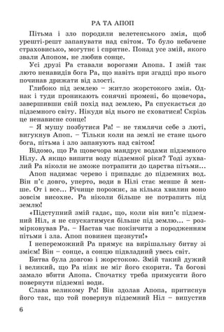 6
ÐÀ ÒÀ ÀÏÎÏ
Ïіòüìà і çëî ïîðîäèëè âåëåòåíñüêîãî çìіÿ, ùîá
óðåøòі-ðåøò çàïàíóâàòè íàä ñâіòîì. Òî áóëî íåáà÷åíå
ñòðàõîâèñüêî, ìîãóòíє і ñïðèòíå. Ïîíàä óñå çìіé, ÿêîãî
çâàëè Àïîïîì, íå ëþáèâ ñîíöå.
Óñі äðóçі Ðà ñòàâàëè âîðîãàìè Àïîïà. І çìіé òàê
ëþòî íåíàâèäіâ áîãà Ðà, ùî íàâіòü ïðè çãàäöі ïðî íüîãî
ïî÷èíàâ äðèæàòè âіä çëîñòі.
Ãëèáîêî ïіä çåìëåþ – æèòëî æîðñòîêîãî çìіÿ. Îä-
íàê і òóäè ïðîíèêàþòü ñîíÿ÷íі ïðîìåíі, áî ùîâå÷îðà,
çàâåðøèâøè ñâіé ïîõіä íàä çåìëåþ, Ðà ñïóñêàєòüñÿ äî
ïіäçåìíîãî ñâіòó. Íіêóäè âіä íüîãî íå ñõîâàòèñÿ! Ñêðіçü
öå íåíàâèñíå ñîíöå!
– ß ìóøó ïîçáóòèñÿ Ðà! – íå òÿìëÿ÷è ñåáå ç ëþòі,
âèãóêíóâ Àïîï. – Òіëüêè êîëè íà çåìëі íå ñòàíå öüîãî
áîãà, ïіòüìà і çëî çàïàíóþòü íàä ñâіòîì!
Âіäîìî, ùî Ðà ùîâå÷îðà ìàíäðóє âîäàìè ïіäçåìíîãî
Íіëó. À ÿêùî âèïèòè âîäó ïіäçåìíîї ðіêè? Òîäі çóõâà-
ëèé Ðà íіêîëè íå çìîæå ïîòðàïèòè äî öàðñòâà ïіòüìè...
Àïîï íàäèìàє ÷åðåâî і ïðèïàäàє äî ïіäçåìíèõ âîä.
Âіí ï’є äîâãî, óïåðòî, âîäè â Íіëі ñòàє ìåíøå é ìåí-
øå. Îò і âñå... Ðі÷èùå ïîðîæíє, çà êіëüêà õâèëèí âîíî
çîâñіì âèñîõíå. Ðà íіêîëè áіëüøå íå ïîòðàïèòü ïіä
çåìëþ!
«Ïіäñòóïíèé çìіé ãàäàє, ùî, êîëè âіí âèï’є ïіäçåì-
íèé Íіë, ÿ íå ñïóñêàòèìóñÿ áіëüøå ïіä çåìëþ... – ðîç-
ìіðêîâóâàâ Ðà. – Íàñòàâ ÷àñ ïîêіí÷èòè ç ïîðîäæåííÿì
ïіòüìè і çëà. Àïîï ïîâèíåí ùåçíóòè!»
І íåïåðåìîæíèé Ðà ïðÿìóє íà âèðіøàëüíó áèòâó çі
çìієì! Âіí – ñîíöå, à ñîíöþ ïіäâëàäíèé óâåñü ñâіò.
Áèòâà áóëà äîâãîþ і æîðñòîêîþ. Çìіé òàêèé äóæèé
і âåëèêèé, ùî Ðà íіÿê íå ìіã éîãî ñêîðèòè. Òà áîãîâі
çàìàëî âáèòè Àïîïà. Ñïî÷àòêó òðåáà ïðèìóñèòè éîãî
ïîâåðíóòè ïіäçåìíі âîäè.
Ñëàâà âåëèêîìó Ðà! Âіí çäîëàâ Àïîïà, ïðèòèñíóâ
éîãî òàê, ùî òîé ïîâåðíóâ ïіäçåìíèé Íіë – âèïóñòèâ
 