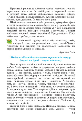 63
Ïðî÷èòàé ðå÷åííÿ: «Êîæíà ÿãіäêà ãîðîáèíè ãîðèòü
êîðàëîâèì ñâіòëîì». Ó òâîїé óÿâі – ÷åðâîíèé êåòÿã.
Ó êîæíіé éîãî ÿãіäöі âіäáèâàєòüñÿ ñîíÿ÷íå ñâіòëî.
ßãіäêè ãðàþòü, ïåðåëèâàþòüñÿ. Àëå ïèñüìåííèê íå âіä-
òâîðþє öèõ äåòàëåé. Їõ ìàëþє òâîÿ óÿâà.
Ùîá óÿâèòè îïèñàíå â óñіõ äåòàëÿõ, çðîçóìіòè, ôîð-
ìóëþé çàïèòàííÿ äî íåçâè÷àéíèõ ñëіâ ó ðå÷åííі, íà-
ïðèêëàä, ÿê öå ÿãіäêà ìîæå ãîðіòè? À ÷îìó êîðàëîâèì
ñâіòëîì? ßêîãî êîëüîðó êîðàëі? Çðîçóìіëî! Ñîíöåì
îñâіòëåíі ÷åðâîíі ÿãîäè ãîðîáèíè! Ïðèäèâëþñü! Õî÷ó
ïîáà÷èòè ãîðîáèíó ñàìå òàêîþ.
...Ó ìàëåíüêіé ãðóäöі çåìëі àáî êëàïòèêó íåáà,
êâіòó÷іé ãіëöі ÷è ðîñèíöі íà òðàâі, ëàñòіâ’їíîìó
ãíіçäå÷êó ïіä ñòðіõîþ ÷è çíàéäåíîìó êîëîñî÷êó íà
ñòåðíі òåïëіє ëþáîâ’þ Óêðàїíà.
ßðîñëàâ Ãîÿí
Ïåéçàæ âіäïîâіäàє íàñòðîþ ïåðñîíàæіâ òâîðó
(ãàðíî íà äóøі – ãàðíî íàâêîëî)
×èì÷èêóþòü íàøі õëîïöі ïî ñòåæöі, à íàä ñòåæêîþ
ç îáîõ áîêіâ òðàâè і êâіòè: ïîäîðîæíèê, ñïîðèø, ñîáà÷à
ðîæà, êàøêà, áóðêóí, áóäÿêè, ëîáîäà і çіâ’ÿëі âåäìåæі
âóøêà. І âñå êâіòíå. Êàøêà – áіëà, ñîáà÷à ðîæà – ðî-
æåâà àáî òåæ áіëà; áóðêóí – æîâòèé, à áóäÿê! Ëåëå÷êî!
óâåñü ñðіáíèé, êîëþ÷êè, ÿê ãîëêè, êâіòêè ÷åðâîíі, ÿê
æàð, ïàõíóòü ìåäîì, à íà íèõ – äæìåëіâ! À äæìіëü
ñàì, ÿê êâіòêà: ñïèíêà ÷îðíà, ÷åðåâöå – æîâòîãàðÿ-
÷å, і âåñü íà÷å øîâêîâèé, і áðèíèòü, ÿê çîëîòà ñòðóíà.
À âåäìåæå âóõî ÿêå! Òåæ âêðèòå ñðіáíîþ âîðñîþ, ïóõ-
íàñòå, òêíè ïàëüöåì – ïàëåöü òàê і ïîòîíå. Îõ, õëîïöі,
ãàðíî! À ïіä ïøåíèöÿìè – ñîêèðêè, òåìíî-ôіîëåòîâі,
ÿñíî-ôіîëåòîâі – î÷åé íå çâåäåø. À ïîðó÷ íèõ âîëîøêè,
ñïåðå÷àþòüñÿ öâіòîì ç ïåòðîâèì áàòîãîì. Òîé ñèíіé,
à âîíè ùå ñèíіøі.
Õëîïöі áðåëè ìіæ êâіòàìè. Æåíüêà ñêèíóâ êåïêó,
ïіäñòàâèâ ïіä ñîíöå ñïіòíіëèé ëîá. Ëåâêî – òåæ;
 