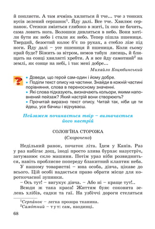 68
é ïîïëèñòè. À òàì ÿ÷ìіíü õèëèòüñÿ é ò÷å... ò÷å ç òîíêèõ
âóñіâ çåëåíèé ñåðïàíîê1. Éäó äàëі. Âñå ò÷å. Õâèëþє ñåð-
ïàíîê. Ñòåæêè çìіÿòüñÿ ãëèáîêî â æèòі, їõ îêî íå áà÷èòü,
ñàìà ëîâèòü íîãà. Âîëîøêè äèâëÿòüñÿ â íåáî. Âîíè õîòі-
ëè áóòè ÿê íåáî і ñòàëè ÿê íåáî. Òåïåð ïіøëà ïøåíèöÿ.
Òâåðäèé, áåçîñòèé êîëîñ á’є ïî ðóêàõ, à ñòåáëî ëіçå ïіä
íîãè. Éäó äàëі – óñå ïøåíèöÿ é ïøåíèöÿ. Êîëè ñüîìó
êðàé áóäå? Áіæèòü çà âіòðîì, íåìîâ òàáóí ëèñèöü, é áëè-
ùàòü íà ñîíöі õâèëÿñòі õðåáòè. À ÿ âñå éäó ñàìîòíèé2 íà
çåìëі, ÿê ñîíöå íà íåáі, і òàê ìåíі äîáðå...
Ìèõàéëî Êîöþáèíñüêèé
 Доведи, що герой сам-один і йому добре.
 Поділи текст опису на частини. Знайди в кожній частині
порівняння, слова в переносному значенні.
 Які слова підказують, визначають кольори, якими напо-
внений пейзаж? Який настрій вони створюють?
 Прочитай виразно текст опису. Читай так, ніби це ти
йдеш, усе бачиш і відчуваєш.
Ïåéçàæåì ïî÷èíàєòüñÿ òâіð – âèçíà÷àєòüñÿ
éîãî íàñòðіé
ÑÎËÎÂ’ЇÍÀ ÑÒÎÐÎÆÀ
(Ñêîðî÷åíî)
Íåäіëüíèé ðàíîê, ïî÷àòîê ëіòà. Їäåì ó Êàíіâ. Ðàç
ó ðàç íàáіãàє äîù, іíîäі ïðîñòî çëèâà áóðõàє íàçóñòðі÷,
çàòóìàíþє ñêëî ìàøèíè. Ïîòіì óðàç íіáè ðîçâèäíèòü-
ñÿ, íàâіòü ïðîáëèñíå ïîïåðåäó áëàêèòíèé êëàïòèê íåáà.
Ó íàøîìó òîâàðèñòâі – þíà îñîáà, äіâ÷à, öіêàâå äî
âñüîãî. Öіé îñîáі íàäàєòüñÿ ïðàâî îáðàòè ìіñöå äëÿ êî-
ðîòêî÷àñíîї çóïèíêè.
– Îñü òóò! – âèãóêóє äіâ÷à. – Àáî íі – êðàùå òóò!..
Âñþäè æ òàêà êðàñà! Æèòòÿì áóÿє ñîêîâèòà çå-
ëåíü õëіáіâ, ñàäêè òà ãàї. Íà óçáі÷÷і äîðîãè ñòåëÿòüñÿ
1Ñåðïàíîê – ëåãêà ïðîçîðà òêàíèíà.
2Ñàìîòíèé – ò ó ò: ñàì, íàîäèíöі.
 