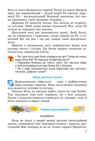 7
éîãî çі ñâîãî áåçäîííîãî ÷åðåâà! Òåïåð íå âàðòî âáèâàòè
çìіÿ, âіí ïåðåìîæåíèé – íåõàé æèâå! Ðà ñâÿòêóє ïåðå-
ìîãó! Ðà – âåëèêîäóøíèé! Îñÿÿíèé çâèòÿãîþ, áîã ñîí-
öÿ ïðîäîâæóє ñâîþ ùîäåííó ïîäîðîæ...
Äàðåìíî Ðà ïîæàëіâ Àïîïà. Çëî íіêîëè íå ñêîðèòü-
ñÿ ñâіòëîâі. Çìіé çíîâó âèïèâ ïіäçåìíèé Íіë, êîëè Ðà
òіëüêè-íî ïіäíÿâñÿ íàä çåìëåþ.
Íàñòóïíîї íî÷і âñå ïîâòîðèòüñÿ çíîâó. Çìіé Àïîï,
ùî íå çìèðèòüñÿ ç ïîðàçêîþ, çíîâó íàïàäå íà Ðà, à ñî-
íÿ÷íèé áîã ùå ðàç і ùå ðàç äîâåäå ñâîþ íåïåðåìîæ-
íіñòü.
Ùîíî÷і â ïіäçåìíîìó ñâіòі âіäáóâàєòüñÿ áèòâà ìіæ
ñèëàìè ñâіòëà і ïіòüìè. Öÿ áèòâà ùîðàçó íåçìіííî çà-
êіí÷óєòüñÿ ïåðåìîãîþ ñâіòëà.
 Як і для чого змій Апоп з’явився на світ? Чому він нена-
видів бога Ра? Як вирішив позбутися його?
 Перекажи близько до тексту зміст тієї частини міфу,
у якій розповідається про битву Ра з Апопом.
 Як у міфі пояснюється вічна боротьба між світлом і
пітьмою, добром і злом?
Ìіôè Äàâíüîї Ãðåöії
Äàâíüîãðåöüêà ìіôîëîãіÿ – îäíà ç íàéáàãàòøèõ
ñåðåä âіäîìèõ ëþäñòâó. Âîíà ìàëà âåëèêå çíà÷åííÿ
äëÿ ðîçâèòêó ñâіòîâîї êóëüòóðè.
Ãðåöüêі áîãè, çà çìіñòîì ìіôіâ, æèëè íà ãîðі Îëіìï.
Òàì ïàíóâàëè òàêі ñàìі ïîðÿäêè, ÿê і ìіæ ëþäüìè.
Ãðåêè ç âåëèêîþ ïîâàãîþ ñòàâèëèñÿ äî ëþäèíè, òîìó é
áîãіâ óÿâëÿëè â îáðàçі ëþäåé.
Чарівні перетворення
ÏÀÍÄÎÐÀ
Êîëè íà çåìëі â ëþäåé çàñÿÿâ âåñåëèé æèòòєäàéíèé
âîãîíü, ñïîâíþþ÷è їõíє іñíóâàííÿ òåïëîì і ðàäіñòþ, ðîç-
ãíіâàíèé Çåâñ ïîêàðàâ çà öå íå òіëüêè ãîðäîãî Ïðîìåòåÿ.
 