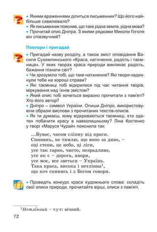 72
 Якими враженнями ділиться письменник? Що його най-
більше схвилювало?
 Як письменник пояснив, що таке рідна земля, рідна мова?
 Прочитай опис Дніпра. З якими рядками Миколи Гоголя
він співзвучний?
Повтори і пригадай
 Пригадай назву розділу, а також зміст оповідання Ва-
силя Сухомлинського «Краса, натхнення, радість і таєм-
ниця». У яких творах краса природи викликає радість,
бажання пізнати світ?
 Чи зрозуміло тобі, що таке натхнення? Які твори надих-
нули тебе на хороші справи?
 Які таємниці тобі відкрилися під час читання творів,
міркування над їхнім змістом?
 Який опис тобі хочеться виразно прочитати з пам’яті?
Хто його автор?
 Дніпро – символ України. Опиши Дніпро, використову-
ючи образні вислови з прочитаних текстів-описів.
 Як ти думаєш, кому відкриваються таємниці, хто зда-
тен побачити красу в навколишньому? Ліна Костенко
у творі «Маруся Чурай» пояснила так:
...Áóâàє, ÷àñîì ñëіïíó âіä êðàñè.
Ñïèíþñü, íå òÿìëþ, ùî âîíî çà äèâî, –
îöі ñòåïè, öå íåáî, öі ëіñè,
óñå òàê ãàðíî, ÷èñòî, íåçðàäëèâî,
óñå ÿê є – äîðîãà, ÿâîðè,
óñå ìîє, âñå çâåòüñÿ – Óêðàїíà.
Òàêà êðàñà, âèñîêà і íåòëіííà1,
ùî õî÷ ñïèíèñü і ç Áîãîì ãîâîðè.
 Проведіть конкурс краси художнього слова: складіть
свої описи природи, прочитайте вірші, описи з пам’яті.
1Íåòëіííèé – òóò: âі÷íèé.
 