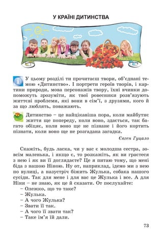 73
У КРАЇНІ ДИТИНСТВА
Ó öüîìó ðîçäіëі òè ïðî÷èòàєø òâîðè, îá’єäíàíі òå-
ìîþ «Äèòèíñòâî». І ïîðòðåòè ãåðîїâ òâîðіâ, і êàð-
òèíè ïðèðîäè, ìîâà ïåðñîíàæіâ òâîðó, їõíі â÷èíêè äî-
ïîìîæóòü çðîçóìіòè, ÿê òâîї ðîâåñíèêè ðîçâ’ÿçóþòü
æèòòєâі ïðîáëåìè, ÿêі âîíè â ñіì’ї, ç äðóçÿìè, êîãî é
çà ùî ëþáëÿòü, ïîâàæàþòü.
Äèòèíñòâî – öå íàéöіêàâіøà ïîðà, êîëè ìàéáóòíє
æèòòÿ ùå ïîïåðåäó, êîëè âîíî, çäàєòüñÿ, òàê áà-
ãàòî îáіöÿє, êîëè âîíî ùå íå ïіçíàíå і éîãî êîðòèòü
ïіçíàòè, êîëè âîíî ùå íå ðîçãàäàíà çàãàäêà.
Єâãåí Ãóöàëî
Ñêàæіòü, áóäü ëàñêà, ÷è ó âàñ є ìîëîäøà ñåñòðà, çî-
âñіì ìàëåíüêà, і ÿêùî є, òî ðîçêàæіòü, ÿê âè ãðàєòåñÿ
ç íåþ і ÿê âè її äîãëÿäàєòå? Öå ÿ ïèòàþ òîìó, ùî ìåíі
áіäà ç íàøîþ Íіíîþ. Íó îò, íàïðèêëàä, іäåìî ìè ç íåþ
ïî âóëèöі, à íàçóñòðі÷ áіæèòü Æóëüêà, ñîáàêà íàøîãî
ñóñіäè. Òàê äëÿ ìåíå і äëÿ âàñ öå Æóëüêà і âñå. À äëÿ
Íіíè – íå çíàþ, ÿê öå é ñêàçàòè. Îò ïîñëóõàéòå:
– Îëåæêî, ùî òî òàêå?
– Æóëüêà.
– À ÷îãî Æóëüêà?
– Çâàòè її òàê.
– À ÷îãî її çâàòè òàê?
– Òàêå іì’ÿ їé äàëè.
 
