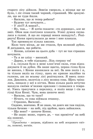 77
ñòàðîãî ëіñó äіéøëè. Çîâñіì ñìåðêëî, à ìіñÿöÿ ùå íå
áóëî, і ëіñ ñòîÿâ òàêèé ÷îðíèé, ñòðàøíèé. Ìè çðîçóìі-
ëè, ùî íå òóäè éøëè.
– Âàñèëþ, ùî æ òåïåð ðîáèòè?
– Áóäåìî òóò íî÷óâàòè...
– Ó ëіñі?! À âîâêè?..
– Íó, òàì... – ß õîòіâ ñêàçàòè: «òî äóðíèöÿ», àëå íå
çìіã. Îáîì íàì ñõîòіëîñÿ ïëàêàòè. Óñÿêі äóìêè ñíóâà-
ëèñÿ â ãîëîâі. À ùî ÿê ñïðàâäі âîâêè íàïàäóòü?.. Ðîçі-
ðâóòü! Êñåíÿ ïðèòóëèëàñÿ äî ìåíå і âæå ïëàêàëà.
Òàê ïðîìèíóëî êіëüêà õâèëèí.
Êîëî òîãî ìіñöÿ, äå ìè ñòîÿëè, áóâ âåëèêèé äóáîê.
ß äîãàäàâñÿ, ùî ðîáèòè.
– Êñåíþ, çëіçåìî íà öüîãî äóáà – òóò íå òàê ñòðàøíî
íî÷óâàòè.
– Òà ÿ íå çëіçó – âèñîêèé.
– Äàðìà, ÿ òåáå ïіäñàäæó. Ëіçü ñïåðøó òè!
І ÿ, ñêіëüêè áóëî â ìåíå õëîï’ÿ÷îї ñèëè, ñòàâ ïіäñà-
äæóâàòè її íà äóáîê. Íà íàøå ùàñòÿ, ïåðøà ãіëêà áóëà
íå âèñîêî, і Êñåíÿ âõîïèëàñÿ çà íåї. Çà íåþ ïîëіç і ÿ,
òà òіëüêè âèëіç íà ãіëêó, ùîñü ÿê êðèêíå æàëіáíî òà
ãîëîñíî, àæ ïî âñüîìó ëіñі ðîçіòíóëîñÿ. ß ââåñü ïîõî-
ëîâ. Äèâëþñÿ, âèëåòіëà ç ëіñó âåëèêà ñîâà. Ùîñü òðіïà-
ëîñü, ïèùàëî ó íåї â êіãòÿõ. Âîíà êіëüêà ðàçіâ íå÷óòíî
ìàõíóëà ñâîїìè ì’ÿêèìè êðèëàìè і ñõîâàëàñÿ â òåìðÿ-
âі. Óâåñü òðÿñó÷èñÿ ç ïåðåëÿêó, ÿ ïîëіç âèùå і ñіâ íà
ãіëöі áіëÿ Êñåíі. ×óþ, âîíà øåïî÷å ìåíі:
– Âàñèëþ, ùî òî òàêå?
– Íі÷îãî, òî ñîâà ïіéìàëà ïòàøêó.
– Ñòðàøíî, Âàñèëþ!..
Ñèäèìî, ìîâ÷èìî. ß íå çíàþ, ÷è äîâãî ìè òàì ñèäіëè,
òіëüêè áà÷èìî – íà íåáі, ïіä çðóáîì, ùîñü çàéíÿëîñÿ.
– Ùî âîíî? – øåïî÷å Êñåíÿ.
– Íå çíàþ: ìîæå, ãîðèòü äå, – òàê ïðîìіòòÿ1 íà íåáі
âіä ïîæåæі.
1Ïðîìіòòÿ – çàãðàâà, âіäáëèñê íà íåáі ÿñêðàâîãî ñâіò-
ëà, ïîæåæі, âîãíіâ.
 