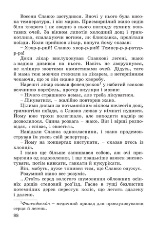 88
Âîñåíè Ñëàâêî çàñòóäèâñÿ. Âíî÷і ó íüîãî áóëà âèñî-
êà òåìïåðàòóðà, і âіí ìàðèâ. Ïðèñìèðíіëèé æàêî ñèäіâ
áіëÿ õâîðîãî і íå çâîäèâ ç íüîãî ïîãëÿäó ñóìíèõ æîâ-
òàâèõ î÷åé. Çà âіêíîì ëÿïîòіâ õîëîäíèé äîù і ãðèì-
êîòëèâî, ñïàëàõóþ÷è âîãíåì, ÿê áëèñêàâêà, ïðîëіòàëè
ïîїçäè. Êîëè ïðèéøîâ ëіêàð, ïàïóãà éîìó ñêàçàâ:
– Õâîð-ð-ðèé! Ñëàâêî õâîð-ð-ðèé! Òåìïåð-ð-ð-ðàòóð-
ð-ðà!
Äîêè ëіêàð âèñëóõîâóâàâ Ñëàâêîâі ëåãåíі, æàêî
ç íàäієþ äèâèâñÿ íà íüîãî. Íàâіòü íå çâîðóõíóâñÿ,
íå êëіïíóâ æîâòèìè íàìèñòèíàìè î÷åé. Äіäóñü, òàòî
é ìàìà òåæ ìîâ÷êè ñòåæèëè çà ëіêàðåì, ç íåòåðïіííÿì
÷åêàþ÷è, ùî æ âіí ñêàæå ïðî õâîðîáó.
Íàðåøòі ëіêàð ñõîâàâ ôîíåíäîñêîï1 ó íàáèòèé âñÿêîþ
âñÿ÷èíîþ ïîðòôåëü, ïðîòåð îêóëÿðè і ìîâèâ:
– Íі÷îãî ñòðàøíîãî íåìàє, àëå òðåáà ëіêóâàòèñÿ.
– Ëіêóâàòèñÿ, – æàëіáíî ïîâòîðèâ æàêî.
Öіëèìè äíÿìè çà ïîòüìÿíіëèì âіêíîì øåëåñòіâ äîù,
ãðèìêîòіëè ïîїçäè, à Ñëàâêî ëåæàâ ó êіìíàòі íóäèâñÿ.
Éîìó âæå òðîõè ïîëåãøàëî, àëå âèõîäèòè íàäâіð íå
äîçâîëÿëîñÿ. Єäèíà ðîçâàãà – æàêî. Âіí і âіðøі ðîçïî-
âіäàє, і ñïіâàє, і ñâèñòèòü.
Íàâіäàëè Ñëàâêà îäíîêëàñíèêè, і æàêî ïðîäåìîí-
ñòðóâàâ їì óâåñü ñâіé ðåïåðòóàð.
– Éîìó íà êîíöåðòàõ âèñòóïàòè, – ñêàçàâ õòîñü іç
õëîïöіâ.
І æàêî ùå áіëüøå çàïèøàâñÿ ñîáîþ, àæ î÷і ïðè-
ìðóæèâ îä çàäîâîëåííÿ, і ùå õâàöüêіøå âçÿâñÿ âèñâèñ-
òóâàòè, ïîòіì íÿâêàòè, ãàâêàòè é êóêóðіêàòè.
Âіí, ìàáóòü, äóæå òіøèâñÿ òèì, ùî Ñëàâêî îäóæóє.
Ðîçóìíèé æàêî âñå ðîçóìіє.
...Ñòîїòü ñåðåä âîëîãîãî øóìîâèííÿ îáëîæíèõ îñіí-
íіõ äîùіâ ñòåïîâèé ðîç’їçä. Ãàñíå â ãóùі áåçëèñòèõ
ïîòåìíіëèõ äåðåâ ïåðåñòóê êîëіñ, ùî ëåòÿòü çäàëåêó
і äàëåêî.
1Ôîíåíäîñêîï – ìåäè÷íèé ïðèëàä äëÿ ïðîñëóõîâóâàííÿ
ñåðöÿ é ëåãåíü.
 