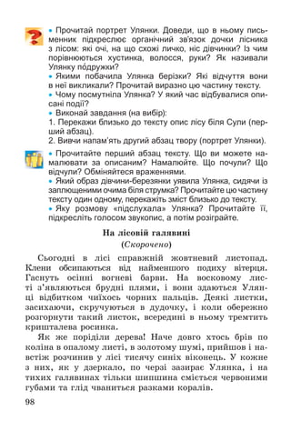 98
 Прочитай портрет Улянки. Доведи, що в ньому пись-
менник підкреслює органічний зв’язок дочки лісника
з лісом: які очі, на що схожі личко, ніс дівчинки? Із чим
порівнюються хустинка, волосся, руки? Як називали
Улянку подружки?
 Якими побачила Улянка берізки? Які відчуття вони
в неї викликали? Прочитай виразно цю частину тексту.
 Чому посмутніла Улянка? У який час відбувалися опи-
сані події?
 Виконай завдання (на вибір):
1. Перекажи близько до тексту опис лісу біля Сули (пер-
ший абзац).
2. Вивчи напам’ять другий абзац твору (портрет Улянки).
 Прочитайте перший абзац тексту. Що ви можете на-
малювати за описаним? Намалюйте. Що почули? Що
відчули? Обміняйтеся враженнями.
 Який образ дівчини-березянки уявила Улянка, сидячи із
заплющеними очима біля струмка? Прочитайте цю частину
тексту один одному, перекажіть зміст близько до тексту.
 Яку розмову «підслухала» Улянка? Прочитайте її,
підкресліть голосом звукопис, а потім розіграйте.
Íà ëіñîâіé ãàëÿâèíі
(Ñêîðî÷åíî)
Ñüîãîäíі â ëіñі ñïðàâæíіé æîâòíåâèé ëèñòîïàä.
Êëåíè îáñèïàþòüñÿ âіä íàéìåíøîãî ïîäèõó âіòåðöÿ.
Ãàñíóòü îñіííі âîãíåâі áàðâè. Íà âîñêîâîìó ëèñ-
òі ç’ÿâëÿþòüñÿ áðóäíі ïëÿìè, і âîíè çäàþòüñÿ Óëÿí-
öі âіäáèòêîì ÷èїõîñü ÷îðíèõ ïàëüöіâ. Äåÿêі ëèñòêè,
çàñèõàþ÷è, ñêðó÷óþòüñÿ â äóäî÷êó, і êîëè îáåðåæíî
ðîçãîðíóòè òàêèé ëèñòîê, âñåðåäèíі â íüîìó òðåìòèòü
êðèøòàëåâà ðîñèíêà.
ßê æå ïîðіäіëè äåðåâà! Íà÷å äîâãî õòîñü áðіâ ïî
êîëіíà â îïàëîìó ëèñòі, â çîëîòîìó øóìі, ïðèéøîâ і íà-
âñòіæ ðîç÷èíèâ ó ëіñі òèñÿ÷ó ñèíіõ âіêîíåöü. Ó êîæíå
ç íèõ, ÿê ó äçåðêàëî, ïî ÷åðçі çàçèðàє Óëÿíêà, і íà
òèõèõ ãàëÿâèíàõ òіëüêè øèïøèíà ñìієòüñÿ ÷åðâîíèìè
ãóáàìè òà ãëіä ÷âàíèòüñÿ ðàçêàìè êîðàëіâ.
 