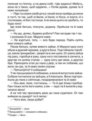 покинув ту гілочку, а на думці собі: «Цю одуриш! Мабуть,
вона не з таких, щоб одурити...» Потім думав, думав та й
каже чоловікові:
— Піди та скажи своїй дочці: нехай вона прийде до мене
в гості, та так, щоб ні йшла, ні їхала; ні боса, ні взута; ні з
гостинцем, ні без гостинця. А як вона цього не зробить, то
буде лихо!
Іде знов батько, плачучи, додому. Прийшов та й каже
дочці:
— Ну що, дочко, будемо робити? Пан загадав так і так.
І розказав їй усе. Маруся каже:
— Не журіться, тату, — все буде гаразд. Підіть купіть
мені живого зайця.
Пішов батько, купив живого зайця. А Маруся одну ногу
вбула в драний черевик, а друга боса. Тоді піймала гороб-
ця, взяла ґринджоли1
, запрягла в них цапа. От узяла зайця
під руку, горобця в руку, одну ногу поставила в санчата, а
другою по шляху ступає — одну ногу цап везе, а другою
йде. Приходить отак до пана у двір, а пан як побачив, що
вона так іде, та й каже своїм слугам:
— Прицькуйте2
її собаками!
Ті як прицькувапи її собаками, а вона й випустила зайця.
Собаки погналися за зайцем, а її покинули. Вона тоді при-
йшла до пана у світлицю, поздоровкалася та й каже:
— Ось вам, пане, гостинець. — Та й дає йому горобця.
Пан тільки хотів його взяти, а він — пурх та й вилетів у від-
чинене вікно!
А на той час приходять двоє до пана судитися. От пан
вийшов на рундук3
та й питає:
— Чого вам, люди добрі?
1
Ґринджоли — сани.
2
Прицькувапи — натравити собаками.
3
І^ундук — ґанок.
 