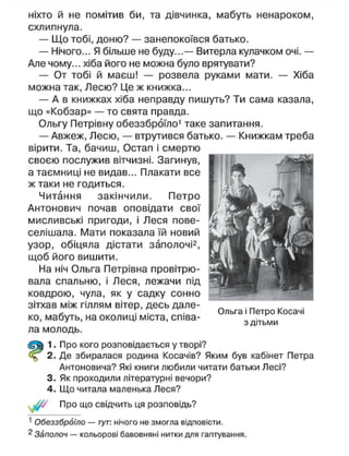ніхто й не помітив би, та дівчинка, мабуть ненароком,
схлипнула.
— Що тобі, доню? — занепокоївся батько.
— Нічого... Я більше не буду...— Витерла кулачком очі. —
Але чому... хіба його не можна було врятувати?
— От тобі й маєш! — розвела руками мати. — Хіба
можна так, Лесю? Це ж книжка...
— А в книжках хіба неправду пишуть? Ти сама казала,
що «Кобзар» — то свята правда.
Ольгу Петрівну обеззброїло1
таке запитання.
— Авжеж, Лесю, — втрутився батько. — Книжкам треба
вірити. Та, бачиш, Остап і смертю
своєю послужив вітчизні. Загинув,
а таємниці не видав... Плакати все
ж таки не годиться.
Читання закінчили. Петро
Антонович почав оповідати свої
мисливські пригоди, і Леся пове-
селішала. Мати показала їй новий
узор, обіцяла дістати заполочі2
,
щоб його вишити.
На ніч Ольга Петрівна провітрю-
вала спальню, і Леся, лежачи під
ковдрою, чула, як у садку сонно
зітхав між гіллям вітер, десь дале-
ко, мабуть, на околиці міста, співа-
ла молодь.
1. Про кого розповідається у творі?
2. Де збиралася родина Косачів? Яким був кабінет Петра
Антоновича? Які книги любили читати батьки Лесі?
3. Як проходили літературні вечори?
4. Що читала маленька Леся?
Про що свідчить ця розповідь?
1
Обеззброїло — тут: нічого не змогла відповісти.
^ Заполоч — кольорові бавовняні нитки для гаптування.
Ольга і Петро Косачі
з дітьми
 
