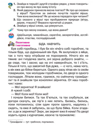 1. Знайди в першій і другій строфах рядки, у яких говорить-
ся про весну як про живу істоту.
2. Який дарунок принесла весна поетесі? Як про це сказано
у вірші? Простеж за зміною почуттів героїні вірша.
Чим вона викликана? Як це можна передати при читанні?
3. Що сказано у вірші про пробудження природи (вітру,
дерев, пташок)? Виразно прочитай ці рядки.
4. Знайди у вірші слова, що римуються.
Чому про весну сказано, що вона давня?
Цвірінькнув, чималенько, скрегоче, заскреготала, зогля-
дівся, птаства, господарський.
Позитивне НАВЧИТЬ
І негативне ^ ^
Був собі горобець. І був би він нічого собі горобчик, та
тільки біда, що дурненький він був. Як вилупився з яйця,
так з того часу нітрошки не порозумнів. Нічого він не
тямив: ані гніздечка звити, ані зерна доброго знайти, —
де сяде, так і засне; що на очі навернеться, те і з'їсть.
Тільки й того, що завзятий був дуже, — є чого, нема чого,
а він вже до бійки береться. Одного разу літав він із своїм
товаришем, теж молодим горобчиком, по дворі в одного
господаря. Літали вони, гралися, по смітничку громади-
ли' та й знайшли три конопляні зернятка. От наш гороб-
чик і каже:
— Мої зернятка! Я знайшов!
А чужий і собі:
— Мої! Коли мої! Коли мої!
І почали битися. Та так б'ються, та так скубуться, аж
догори скачуть, аж пір'я з них летить. Бились, бились,
поки потомились; сіли один проти одного, надулись і
сидять, та вже й забулись, за що була бійка. Коли згада-
ли: а де ж зернятка? Зирк, аж зернят вже й нема! По дворі
ходить курка з курчатами, квокче та промовляє:
1
Громадили — тут: греблися, порпалися.
 