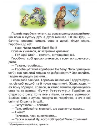 Полетів горобчик питати, де сова сидить; сказали йому,
що вона в сухому дубі в дуплі мешкає. От він туди, —
бачить: справді, сидить сова в дуплі, тільки спить.
Горобчик до неї:
— Пані! Чи ви спите? Пані! Пані!
Сова як кинеться, як затріпоче крилами:
— Га? Що? Хто? — кричить, витріщивши очі.
Горобчик і собі трошки злякався, а все-таки хоче свого
дійти.
— Та се я, горобець...
— Горобець? Який горобець? Не бачу! Чого притйрив-
ся1
? І яка вас лиха година по дневі носить? Осе напасть!
І вдень не дадуть заснути...
І сова знов заснула. Горобчик не посмів її вдруге буди-
ти, сів собі на дубі та й почав ждати ночі. Ждав, ждав, —
аж йому обридло. Коли се, як стало темніти, прокинулась
сова та як заведе: «Гу-у-у! Гу-гу-гу-у-у...» Горобчик аж
отерп зо страху: хотів уже втікати, та якось утримався.
Вилізла сова з дупла, глянула на горобчика, а очі в неї
світять! Страх та й годі!..
— Ти тут чого? — спитала.
— Та я, вибачайте, моя пані, ще зранку тут сиджу...
— І чого?
— Та чекаю, поки ви встанете...
— Та ж я встала! Ну, чого тобі треба? Чого стримиш?
1
Притйрився — прийшов, прилетів.
 