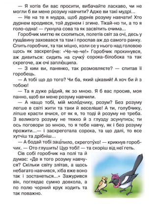 — Я хотів би вас просити, вибачайте ласкаво, чи не
могли б ви мене розуму навчити? Адже ви такі мудрі...
— Не на те я мудра, щоб дурнів розуму навчати! Хто
дурнем вродився, той дурнем і згине. Тікай-но ти, а то я
голо-одна! — гукнула сова та як засвітить очима...
Горобчик миттю як схопиться, полетів світ за очі, десь у
гущавину заховався та там і проспав аж до самого ранку.
Спить горобчик, та так міцно, коли се у нього над головою
щось як заскрегоче: «Че-че-че!» Горобчик прокинувся,
аж дивиться: сидить на сучку сорока-білобока та так
скрегоче, аж очі заплющила.
— З ким ви, панянко, так розмовляєте? — спитав її
горобець.
— А тобі що до того? Чи ба, який цікавий! А хоч би й з
тобою!
— Та я дуже радий, як зо мною. Я б вас просив, моя
панно, щоб ви мене розуму навчили.
— А нащо тобі, мій молодчику, розум? Без розуму
легше в світі жити та таки й веселіше! А ти, голубчику,
ліпше красти вчися, от як я, то тоді й розуму не треба.
З великого розуму не тяжко й з глузду зсунутись; ти
ось поговори зо мною, то я тебе навчу, як і без розуму
прожити...— і заскреготала сорока, та що далі, то все
хутчіш та дрібніш...
— А бодай тобі заціпило, скреготухо! — крикнув гороб-
чик. — Ото глушить! Цур тобі! — та скоріш від неї геть.
Сів собі горобчик на полі та й
думає: «Де я того розуму навчу-
ся? Скільки світу злітав, а щось
небагато навчився, хіба вже воно
так і зостанеться...» Зажурився
він, поглядає сумно довкола, а
по полю чорний крук ходить та
так поважно.
 