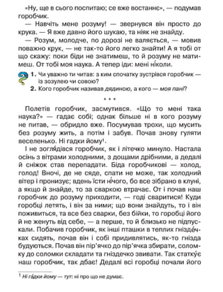 «Ну, ще в сього поспитаю; се вже востаннє», — подумав
горобчик.
— Навчіть мене розуму! — звернувся він просто до
крука. — Я вже давно його шукаю, та ніяк не знайду.
— Розум, молодче, по дорозі не валяється, — мовив
поважно крук, — не так-то його легко знайти! А я тобі от
що скажу: поки біди не знатимеш, то й розуму не мати-
меш. От тобі моя наука. А тепер іди: мені ніколи.
1. Чи уважно ти читав: з ким спочатку зустрівся горобчик —
із зозулею чи совою?
2. Кого горобчик називав дядиною, а кого — моя пані?
* * *
Полетів горобчик, засмутився. «Що то мені така
наука?» — гадає собі; однак більше ні в кого розуму
не питав, — обридло вже. Посумував трохи, що мусить
без розуму жить, а потім і забув. Почав знову гуляти
веселенько. Ні гадки йому1
.
І не зоглядівся горобчик, як і літечко минуло. Настала
осінь з вітрами холодними, з дощами дрібними, а дедалі
й сніжок став перепадати. Біда горобчикові — холод,
голод! Вночі, де не сяде, спати не може, так холодний
вітер і пронизує; вдень їсти нічого, бо все зібрано в клуні,
а якщо й знайде, то за сваркою втрачає. От і почав наш
горобчик до розуму приходити, — годі сваритися! Куди
горобці летять, і він за ними; що вони знайдуть, то і він
поживиться, та все без сварки, без бійки, то горобці його
й не женуть від себе, — а перше, то й близько не підпус-
кали. Побачив горобчик, як інші пташки в теплих гніздеч-
ках сидять, почав він і собі придивлятись, як-то гнізда
будуються. Почав він пір'ячко до пір'ячка збирати, солом-
ку до соломки складати та гніздечко звивати. Так статкує
наш горобчик, так дбає! Дедалі всі горобці почали його
1
Ні гадки йому — тут. ні про що не думає.
 