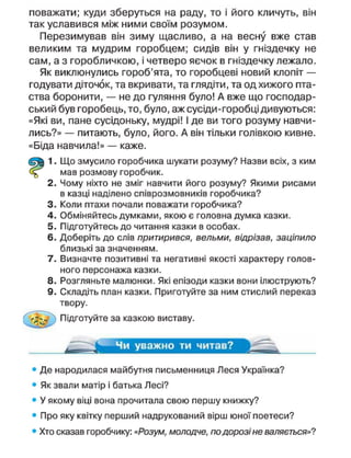 поважати; куди зберуться на раду, то і його кличуть, він
так уславився між ними своїм розумом.
Перезимував він зиму щасливо, а на весну вже став
великим та мудрим горобцем; сидів він у гніздечку не
сам, а з горобличкою, і четверо яєчок в гніздечку лежало.
Як виклюнулись гороб'ята, то горобцеві новий клопіт —
годувати діточок, та вкривати, та глядіти, та од хижого пта-
ства боронити, — не до гуляння було! А вже що господар-
ський був горобець, то, було, аж сусіди-горобці дивуються:
«Які ви, пане сусідоньку, мудрі! І де ви того розуму навчи-
лись?» — питають, було, його. А він тільки голівкою кивне.
«Біда навчила!» — каже.
1. Що змусило горобчика шукати розуму? Назви всіх, з ким
( м а в розмову горобчик.
2. Чому ніхто не зміг навчити його розуму? Якими рисами
в казці наділено співрозмовників горобчика?
3. Коли птахи почали поважати горобчика?
4. Обміняйтесь думками, якою є головна думка казки.
5. Підготуйтесь до читання казки в особах.
6. Доберіть до слів притирився, вельми, відрізав, заціпило
близькі за значенням.
7. Визначте позитивні та негативні якості характеру голов-
ного персонажа казки.
8. Розгляньте малюнки. Які епізоди казки вони ілюструють?
9. Складіть план казки. Приготуйте за ним стислий переказ
твору.
Підготуйте за казкою виставу.
Чи уважно ти читав?
• Де народилася майбутня письменниця Леся Українка?
• Як звали матір і батька Лесі?
• У якому віці вона прочитала свою першу книжку?
• Про яку квітку перший надрукований вірш юної поетеси?
• Хто сказав горобчику: «Розум, молодче, по дорозі не валяється»?
 
