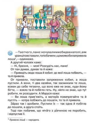 —Таотчого, пане: ночували миобидванапол і, аяк
уранціповставали,топобачили,щомоякобилапривела
лоша1
,—одинкаже.
А другий чоловік каже:
— Ні, брехня, — моя! Розсудіть нас, пане!
От пан думав, думав та й каже:
— Приведіть сюди лоша й кобил: до якої лоша побіжить, —
та й привела.
От привели, поставили запряжених кобил, а лоша
пустили. А вони, ті два хазяїни, так засмикали те лоша,
кожен до себе тягаючи, що воно вже не знає, куди йому
бігти, — взяло та й побігло геть. Ну, ніхто не знає, що тут
робити, як розсудити. А Маруся каже:
— Ви лоша прив'яжіть, а матерів повипрягайте та й
пустіть — котра побіжить до лошати, то та й привела.
Зараз так і зробили. Пустили їх — так одна й побігла
до лошати, а друга стоїть.
Тоді пан побачив, що нічого з дівчиною не поробить,
і відпустив її.
1
Привела лоша — народила.
 