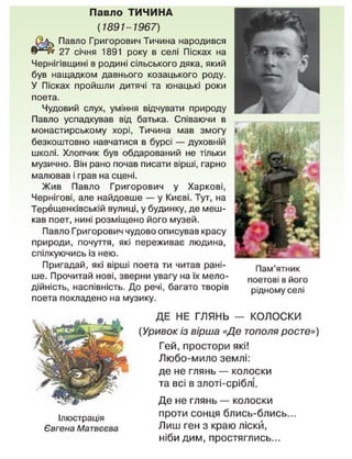 Павло ТИЧИНА
(1891-1967)
Павло Григорович Тичина народився
27 січня 1891 року в селі Пісках на
Чернігівщині в родині сільського дяка, який
був нащадком давнього козацького роду.
У Пісках пройшли дитячі та юнацькі роки
поета.
Чудовий слух, уміння відчувати природу
Павло успадкував від батька. Співаючи в
монастирському хорі, Тичина мав змогу
безкоштовно навчатися в бурсі — духовній
школі. Хлопчик був обдарований не тільки
музично. Він рано почав писати вірші, гарно
малював і грає на сцені.
Жив Павло Григорович у Харкові,
Чернігові, але найдовше — у Києві. Тут, на
Терещенківській вулиці, у будинку, де меш-
кав поет, нині розміщено його музей.
Павло Григорович чудово описував красу
природи, почуття, які переживає людина,
спілкуючись із нею.
Пригадай, які вірші поета ти читав рані-
ше. Прочитай нові, зверни увагу на їх мело-
дійність, наспівність. До речі, багато творів
поета покладено на музику.
Пам'ятник
поетові в його
рідному селі
Ілюстрація
Євгена Матвєєва
ДЕ НЕ ГЛЯНЬ — КОЛОСКИ
(Уривок із вірша «Де тополя росте»)
Гей, простори які!
Любо-мило землі:
де не глянь — колоски
та всі в злоті-сріблі.
Де не глянь — колоски
проти сонця блись-блись...
Лиш ген з краю ліскй,
ніби дим, простяглись...
 