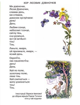 Ілюстрації Лариси Іванової
до збірки віршів Павла Тичини
«А я у гай ходила»
ХОР ЛІСОВИХ ДЗВІНОЧКІВ
Ми дзвіночки,
Лісові Дзвіночки,
славим день,
ми співаєм,
дзвоном зустрічаєм:
день!
День.
Любим сонце,
небосхил і сонце,
світлу тінь,
сни розкішні,
всі гаї затишні:
тінь!
Тінь.
Линьте, хмари,
ой прилиньте, хмари, —
ясний день.
Окропіте,
нас нашелестіте:
день!
День.
Хай по полю,
золотому полю,
ляже тінь.
Хай схитнеться —
жито усміхнеться:
тінь!
Тінь.
 