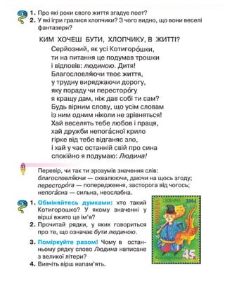1. Про які роки свого життя згадує поет?
2. У які ігри гралися хлопчики? З чого видно, що вони веселі
фантазери?
КИМ ХОЧЕШ БУТИ, ХЛОПЧИКУ, В ЖИТТІ?
Серйозний, як усі Котигорошки,
ти на питання це подумав трошки
і відповів: людиною. Дитя!
Благословляючи твоє життя,
у трудну виряджаючи дорогу,
яку пораду чи пересторогу
я кращу дам, ніж дав собі ти сам?
Будь вірним слову, що усім словам
із ним одним ніколи не зрівняться!
Хай веселять тебе любов і праця,
хай дружби непогасної крило
гірке від тебе відганяє зло,
і хай у час останній свій про сина
спокійно я подумаю: Людина!
Перевір, чи так ти зрозумів значення слів:
благословляючи — схвалюючи, даючи на щось згоду;
пересторога — попередження, засторога від чогось;
непогасна — сильна, неослабна.
1. Обміняйтесь думками: хто такий
Котигорошко? У якому значенні у
вірші вжито це ім'я?
2. Прочитай рядки, у яких говориться
про те, що означає бути людиною.
3. Поміркуйте разом! Чому в остан-
ньому рядку слово Людина написане
з великої літери?
4. Вивчіть вірш напам'ять.
 