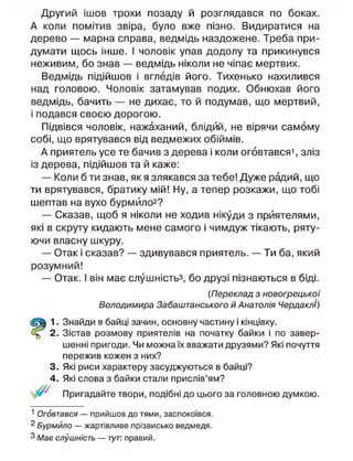 Другий ішов трохи позаду й розглядався по боках.
А коли помітив звіра, було вже пізно. Видиратися на
дерево — марна справа, ведмідь наздожене. Треба при-
думати щось інше. І чоловік упав додолу та прикинувся
неживим, бо знав — ведмідь ніколи не чіпає мертвих.
Ведмідь підійшов і вгледів його. Тихенько нахилився
над головою. Чоловік затамував подих. Обнюхав його
ведмідь, бачить — не дихає, то й подумав, що мертвий,
і подався своєю дорогою.
Підвівся чоловік, нажаханий, блідий, не вірячи самому
собі, що врятувався від ведмежих обіймів.
А приятель усе те бачив з дерева і коли оговтався', зліз
із дерева, підійшов та й каже:
— Коли б ти знав, як я злякався за тебе! Дуже радий, що
ти врятувався, братику мій! Ну, а тепер розкажи, що тобі
шептав на вухо бурмйло2
?
— Сказав, щоб я ніколи не ходив нікуди з приятелями,
які в скруту кидають мене самого і чимдуж тікають, ряту-
ючи власну шкуру.
— Отак і сказав? — здивувався приятель. — Ти ба, який
розумний!
— Отак. І він має слушністьз, бо друзі пізнаються в біді.
(Переклад з новогрецької
Володимира Забаштанського й Анатолія ЧердаклІ)
1. Знайди в байці зачин, основну частину і кінцівку.
2. Зістав розмову приятелів на початку байки і по завер-
шенні пригоди. Чи можна їх вважати друзями? Які почуття
пережив кожен з них?
3. Які риси характеру засуджуються в байці?
4. Які слова з байки стали прислів'ям?
Пригадайте твори, подібні до цього за головною думкою.
1
Оговтався — прийшов до тями, заспокоївся.
2
Бурмйло — жартівливе прізвисько ведмедя.
3
Має слушність — тут. правий.
 