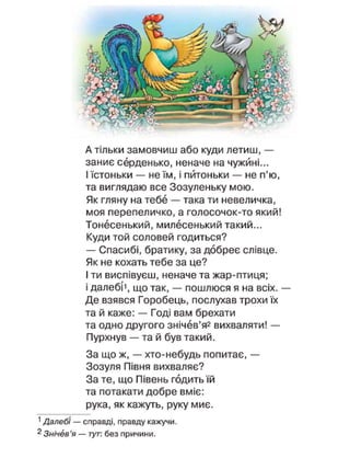 А тільки замовчиш або куди летиш, —
заниє серденько, неначе на чужині...
І їстоньки — не їм, і питоньки — не п'ю,
та виглядаю все Зозуленьку мою.
Як гляну на тебе — така ти невеличка,
моя перепеличко, а голосочок-то який!
Тонесенький, милесенький такий...
Куди той соловей годиться?
— Спасибі, братику, за добреє слівце.
Як не кохать тебе за це?
І ти виспівуєш, неначе та жар-птиця;
і далебі1
, що так, — пошлюся я на всіх. —
Де взявся Горобець, послухав трохи їх
та й каже: — Годі вам брехати
та одно другого знічев'я2
вихваляти! —
Пурхнув — та й був такий.
За що ж, — хто-небудь попитає, —
Зозуля Півня вихваляє?
За те, що Півень годить їй
та потакати добре вміє:
рука, як кажуть, руку миє.
1
Далебі — справді, правду кажучи.
2
Знічев'я — тут. без причини.
 