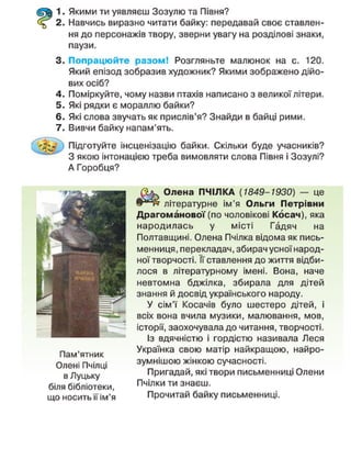 1. Якими ти уявляєш Зозулю та Півня?
2. Навчись виразно читати байку: передавай своє ставлен-
ня до персонажів твору, зверни увагу на розділові знаки,
паузи.
3. Попрацюйте разом! Розгляньте малюнок на с. 120.
Який епізод зобразив художник? Якими зображено дійо-
вих осіб?
4. Поміркуйте, чому назви птахів написано з великої літери.
5. Які рядки є мораллю байки?
6. Які слова звучать як прислів'я? Знайди в байці рими.
7. Вивчи байку напам'ять.
Підготуйте інсценізацію байки. Скільки буде учасників?
~ 3 якою інтонацією треба вимовляти слова Півня і Зозулі?
А Горобця?
Пам'ятник
Олені Пчілці
в Луцьку
біля бібліотеки,
що носить її ім'я
Олена ПЧІЛКА (1849-1930) — це
літературне ім'я Ольги Петрівни
Драгоманової(по чоловікові Косач), яка
народилась у місті Гадяч на
Полтавщині. Олена Пчілка відома як пись-
менниця, перекладач, збирач усної народ-
ної творчості. Її ставлення до життя відби-
лося в літературному імені. Вона, наче
невтомна бджілка, збирала для дітей
знання й досвід українського народу.
У сім'ї Косачів було шестеро дітей, і
всіх вона вчила музики, малювання, мов,
історії, заохочувала до читання, творчості.
Із вдячністю і гордістю називала Леся
Українка свою матір найкращою, найро-
зумнішою жінкою сучасності.
Пригадай, які твори письменниці Олени
Пчілки ти знаєш.
Прочитай байку письменниці.
 