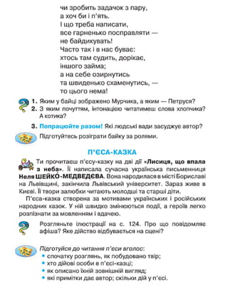 чи зробить задачок з пару,
а хоч би і п'ять.
І що треба написати,
все гарненько посправляти —
не байдикувать!
Часто так і в нас буває:
хтось там судить, дорікає,
іншого займа;
а на себе озирнутись
та швиденько схаменутись, —
то цього нема!
1. Яким у байці зображено Мурчика, а яким — Петруся?
2. З яким почуттям, інтонацією читатимеш слова хлопчика?
А котика?
3. Попрацюйте разом! Які людські вади засуджує автор?
Підготуйтесь розіграти байку за ролями.
П ' Є С А - К А З К А
Ти прочитаєш п'єсу-казку на дві дії «Лисиця, що впала
з неба». її написала сучасна українська письменниця
Неля ШЕЙКО-МЕДВЕДЄВА. Вона народилася в місті Бориславі
на Львівщині, закінчила Львівський університет. Зараз живе в
Києві. її твори залюбки читають молодші та старші діти.
П'єса-казка створена за мотивами українських і російських
народних казок. У ній швидко змінюються події, а героїв легко
розпізнати за мовленням і вдачею.
Розгляньте ілюстрації на с. 124. Про що повідомляє
афіша? Яке дійство відбувається на сцені?
. д Підготуйся до читання п'єси вголос:
• спочатку розглянь, як побудовано твір;
• хто дійові особи в п'єсі-казці;
• як описано їхній зовнішній вигляд;
• які примітки дає автор; скільки дій у п'єсі.
 