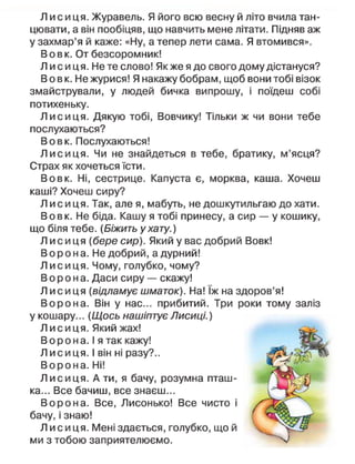 Л и с и ц я . Журавель. Я його всю весну й літо вчила тан-
цювати, а він пообіцяв, що навчить мене літати. Підняв аж
у захмар'я й каже: «Ну, а тепер лети сама. Я втомився».
В о в к. От безсоромник!
Л и с и ц я . Не те слово! Як же я до свого дому дістануся?
В о в к. Не журися! Я накажу бобрам, щоб вони тобі візок
змайстрували, у людей бичка випрошу, і поїдеш собі
потихеньку.
Л и с и ц я . Дякую тобі, Вовчику! Тільки ж чи вони тебе
послухаються?
Вовк. Послухаються!
Л и с и ц я . Чи не знайдеться в тебе, братику, м'ясця?
Страх як хочеться їсти.
Вовк. Ні, сестрице. Капуста є, морква, каша. Хочеш
каші? Хочеш сиру?
Л и с и ц я . Так, але я, мабуть, не дошкутильгаю до хати.
Вовк. Не біда. Кашу я тобі принесу, а сир — у кошику,
що біля тебе. (Біжить у хату.)
Л и с и ц я [бере сир). Який у вас добрий Вовк!
В о р о н а. Не добрий, а дурний!
Л и с и ц я . Чому, голубко, чому?
В о р о н а . Даси сиру — скажу!
Л и с и ц я (відламує шматок). На! їж на здоров'я!
В о р о н а . Він у нас... прибитий. Три роки тому заліз
у кошару... (Щось нашіптує Лисиці.)
Л и с и ц я . Який жах!
В о р о н а. І я так кажу!
Л и с и ц я . І він ні разу?..
В о р о н а . Ні!
Л и с и ц я . А ти, я бачу, розумна пташ-
ка... Все бачиш, все знаєш...
В о р о н а . Все, Лисонько! Все чисто і
бачу, і знаю!
Л и с и ц я . Мені здається, голубко, що й
ми з тобою заприятелюємо.
 