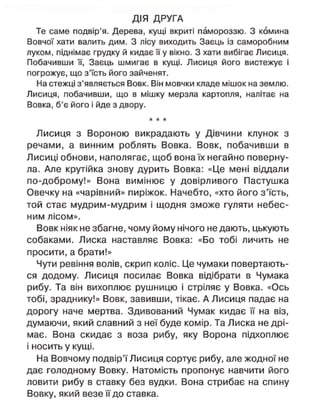 ДІЯ ДРУГА
Те саме подвір'я. Дерева, кущі вкриті памороззю. З комина
Вовчої хати валить дим. З лісу виходить Заєць із саморобним
луком, піднімає грудку й кидає її у вікно. З хати вибігає Лисиця.
Побачивши її, Заєць шмигає в кущі. Лисиця його вистежує і
погрожує, що з'їсть його зайченят.
На стежці з'являється Вовк. Він мовчки кладе мішок на землю.
Лисиця, побачивши, що в мішку мерзла картопля, налітає на
Вовка, б'є його і йде з двору.
* * *
Лисиця з Вороною викрадають у Дівчини клунок з
речами, а винним роблять Вовка. Вовк, побачивши в
Лисиці обнови, наполягає, щоб вона їх негайно поверну-
ла. Але крутійка знову дурить Вовка: «Це мені віддали
по-доброму!» Вона вимінює у довірливого Пастушка
Овечку на «чарівний» пиріжок. Начебто, «хто його з'їсть,
той стає мудрим-мудрим і щодня зможе гуляти небес-
ним лісом».
Вовк ніяк не збагне, чому йому нічого не дають, цькують
собаками. Лиска наставляє Вовка: «Бо тобі личить не
просити, а брати!»
Чути ревіння волів, скрип коліс. Це чумаки повертають-
ся додому. Лисиця посилає Вовка відібрати в Чумака
рибу. Та він вихоплює рушницю і стріляє у Вовка. «Ось
тобі, зраднику!» Вовк, завивши, тікає. А Лисиця падає на
дорогу наче мертва. Здивований Чумак кидає її на віз,
думаючи, який славний з неї буде комір. Та Лиска не дрі-
має. Вона скидає з воза рибу, яку Ворона підхоплює
і носить у кущі.
На Вовчому подвір'ї Лисиця сортує рибу, але жодної не
дає голодному Вовку. Натомість пропонує навчити його
ловити рибу в ставку без вудки. Вона стрибає на спину
Вовку, який везе її до ставка.
 