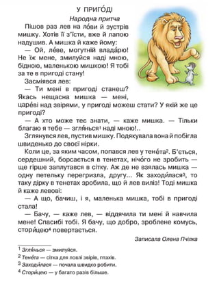 У ПРИГОДІ
Народна притча
Пішов раз лев на лови й зустрів
мишку. Хотів її з'їсти, вже й лапою
надушив. А мишка й каже йому:
— Ой, леве, могутній владарю!
Не їж мене, змилуйся наді мною,
бідною, маленькою мишкою! Я тобі
за те в пригоді стану!
Засміявся лев:
— Ти мені в пригоді станеш?
Якась нещасна мишка — мені,
цареві над звірями, у пригоді можеш стати? У якій же це
пригоді?
— А хто може теє знати, — каже мишка. — Тільки
благаю я тебе — зглянься' наді мною!..
Зглянувся лев, пустив мишку. Подякувала вона й побігла
швиденько до своєї нірки.
Коли це, за яким часом, попався лев у тенета2
. Б'ється,
сердешний, борсається в тенетах, нічого не зробить —
ще гірше заплутався в сітку. Аж де не взялась мишка —
одну петельку перегризла, другу... Як заходйласяз, то
таку дірку в тенетах зробила, що й лев виліз! Тоді мишка
й каже левові:
— А що, бачиш, і я, маленька мишка, тобі в пригоді
стала!
— Бачу, — каже лев, — віддячила ти мені й навчила
мене! Спасибі тобі. Я бачу, що добро, зроблене комусь,
сторицею4
повертається.
Записала Олена Пчілка
1
Зглянься — змилуйся.
2 Тенета — сітка для ловлі звірів, птахів.
3 Заходилася — почала швидко робити.
4
Сторицею — у багато разів більше.
 