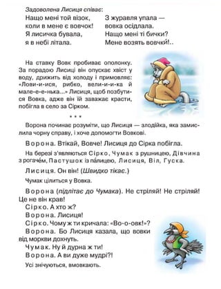 Задоволена Лисиця співає:
Нащо мені той візок,
коли в мене є вовчок!
Я лисичка бувала,
я в небі літала.
З журавля упала —
вовка осідлала.
Нащо мені ті бички?
Мене возять вовчки!..
На ставку Вовк пробиває ополонку.
За порадою Лисиці він опускає хвіст у
воду, дрижить від холоду і примовляє:
«Лови-и-ися, рибко, вели-и-и-ка й
мале-е-е-нька...» Лисиця, щоб позбути-
ся Вовка, адже він їй заважає красти,
побігла в село за Сірком.
* * *
Ворона починає розуміти, що Лисиця — злодійка, яка замис-
лила чорну справу, і хоче допомогти Вовкові.
В о р о н а . Втікай, Вовче! Лисиця до Сірка побігла.
На березі з'являються С і р к о , Чумак з рушницею, Д і в ч и н а
з рогачем, П а с т у ш о к із палицею, Л и с и ц я , Віл, Гуска.
Л и с и ця. Он він! ( Ш в и д к о тікає.)
Чумак цілиться у Вовка.
В о р о н а (підлітає до Чумака). Не стріляй! Не стріляй!
Це не він крав!
Сі р к о . А хто ж?
В о р о н а . Лисиця!
С і р к о . Чому ж ти кричала: «Во-о-овк!»?
В о р о н а . Бо Лисиця казала, що вовки
від моркви дохнуть.
Ч у м а к . Ну й дурна ж ти!
В о р о н а. А ви дуже мудрі?!
Усі знічуються, вмовкають.
 