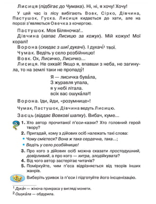 Л и с и ц я {підбігає до Чумака). Ні, ні, я хочу! Хочу!
У цей час із лісу вибігають Вовк, Сірко, Д і в ч и н а ,
П а с т у ш о к , Гуска. Л и с и ц я кидається до хати, але на
порозі з'являється Овечка з кочергою.
П а с т у ш о к . Моя Біляночка!..
Д і в ч и н а {хапає Лисицю за кожух). Мій кожух! Мої
коралі!
В о р о н а {скидає з шиїдукачі). І дукачі' твої.
Ч у м а к . Ведіть у село розбійницю!
В о в к . Ох, Лисичко, Лисичко...
Л и с и ц я . Не охкай! Якщо я, впавши з неба, не загину-
ла, то на землі таки не пропаду!
Я — лисичка бувала,
З журавля упала,
я у небі літала,
всіх вас ошукала2
!
В о р о н а . Іди, йди, «розумнице»!
Чумак, Пастушок, Д і в ч и н а ведуть Л и с и ц ю .
З а є ц ь (віддає Вовкові шапку). Вибач, куме...
1. Хто автор прочитаної п'єси-казки? Хто головний герой
твору?
2. Пригадай, кому з дійових осіб належать такі слова:
• Чому смієтеся? Вона ж така сердечна, така...
• Ведіть у село розбійницю!
3. Про кого з дійових осіб можна сказати простодушний,
довірливий, а про кого — хитра, злодійкувата?
4. Від чого автор застерігає читачів?
5. Поміркуйте, чим п'єса відрізняється від творів інших
жанрів.
Виберіть уривок із п'єси і підготуйте його інсценізацію.
1
Дукач — жіноча прикраса у вигляді монети.
2
Ошукала — обдурила.
 