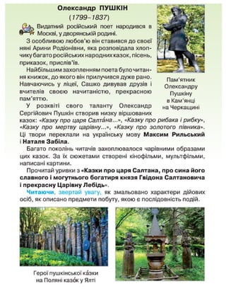 Олександр ПУШКІН
[1799-1837)
Видатний російський поет народився в
Москві, у дворянській родині.
З особливою любов'ю він ставився до своєї
няні Арини Родіонівни, яка розповідала хлоп-
чику багато російських народних казок, пісень,
приказок, прислів'їв.
Найбільшим захопленням поета було читан-
ня книжок, до якого він прилучився дуже рано.
Навчаючись у ліцеї, Сашко дивував друзів і
вчителів своєю начитаністю, прекрасною
пам'яттю.
У розквіті свого таланту Олександр
Сергійович Пушкін створив низку віршованих
казок: «Казку про царя Салтана...», «Казку про рибака і рибку»,
«Казку про мертву царівну...», «Казку про золотого півника».
Ці твори переклали на українську мову Максим Рильський
і Наталя Забіла.
Багато поколінь читачів захоплювалося чарівними образами
цих казок. За їх сюжетами створені кінофільми, мультфільми,
написані картини.
Прочитай уривки з «Казки про царя Салтана, про сина його
славного і могутнього богатиря князя Гвідона Салтановича
і прекрасну Царівну Лебідь».
Читаючи, звертай увагу, як змальовано характери дійових
осіб, як описано предмети побуту, якою є послідовність подій.
Пам'ятник
Олександру
Пушкіну
в Кам'янці
на Черкащині
Герої пушкінської казки
на Поляні казок у Ялті
 