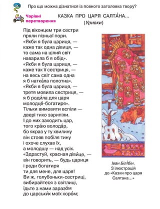 Про що можна дізнатися із повного заголовка твору?
Чарівні КАЗКА ПРО ЦАРЯ САЛТАНА...
перетворення (Уривки)
Під віконцем три сестри
пряли пізньої пори.
«Якби я була цариця, —
каже так одна дівиця, —
то сама на цілий світ
наварила б я обід».
«Якби я була цариця, —
каже так її сестриця, —
на весь світ сама одна
я б наткала полотна».
«Якби я була цариця, —
третя мовила сестриця, —
я б родила для царя
молодця-богатиря».
Тільки вимовити вспіли —
двері тихо зарипіли.
І до них заходить цар,
того краю володар,
бо якраз у ту хвилину
він стояв побіля тину
і охоче слухав їх,
а молодшу — над усіх.
«Здрастуй, красная дівице, —
він говорить, — будь цариця
і роди богатиря
ти для мене, для царя!
Ви ж, голубоньки-сестриці,
вибирайтеся з світлиці,
їдьте з нами заразом
до царськйх моїх хором;
Іван Білібін.
З ілюстрацій
до «Казки про царя
Салтана...»
 