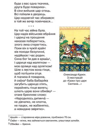буде з вас одна ткачиха,
друга буде повариха».
В сіни вийшов цар-отець.
Всі поїхали в дворець.
Цар недовгий час збирався:
в той же вечір повінчався...
* * *
На той час війна була.
Цар надів військове вбрання
і цариці на прощання
наказав поберегтись,
злого лиха стерегтись.
Поки він в чужій країні
вів походи безупинні,
надійшов і час родин.
Сина бог їм дав в аршйн1
,
і цариця над малятком —
мов орлиця над орлятком!
Шле з листом вона гінця,
щоб потішити отця.
А ткачиха й повариха,
й сваха2
баба Бабарйха
загубить царицю хтять,
перейнять гінця велять;
шлють царю вони обмовуз —
отаке брехливе слово:
«Народилось дитинча —
не дівчатко, не хлопча,
не пацюк, не жабенятко,
а невидане звірятко».
Олександр Куркін.
З ілюстрацій
до «Казки про царя
Салтана...»
1
Аршин — старовинна міра довжини, приблизно 70 см.
2
Сваха — жінка, яка займається сватанням, улаштовує шлюби.
3 Обмова — брехня.
 