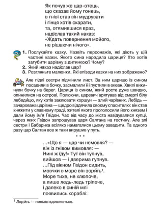 Як почув же цар-отець,
що сказав йому гонець,
в гніві став він мудрувати
і гінця хотів скарати,
та, отямившися враз,
надіслав такий наказ:
«Ждать повернення мойого,
не рішаючи нічого».
1. Послухайте казку. Назвіть персонажів, які діють у цій
частині казки. Якого сина народила цариця? Хто хотів
загубити царівну з дитинкою? Чому?
2. Який наказ надіслав цар?
3. Розгляньте малюнки. Які епізоди казки на них зображено?
Але підлі сестри підмінили лист. За ним царицю із сином
посадили в бочку, засмалили її і пустили в океан. Хвилі вики-
нули бочку на берег. Цариця із сином, який росте дуже швидко,
опинилися на острові. Полюючи, царевич врятував від смерті білу
лебедицю, яку хотів заклювати коршун — злий чарівник. Лебідь —
зачарована царівна — щедро віддячила своєму спасителю: він став
княжити у славному граді, жителі якого проголосили його князем і
дали йому ім'я Гвідон. Час від часу до міста навідувалися купці,
через яких Гвідон запрошував царя Салтана на гостину. Але злі
сестри і Бабариха всіляко намагалися цьому завадити. Та одного
разу цар Саптан все ж таки вирушив у путь.
* * *
...«Що я — цар чи немовля? —
він із гнівом вимовля: —
Нині ж їду!» Тут він тупнув,
вийшов — і дверима гупнув.
...Під вікном Гвідон сидить,
мовчки в море він зорить1
.
Море тихе, не хлюпоче,
а лише ледь-ледь тріпоче,
і далеко в синій млі
появились кораблі:
1
Зорить — пильно вдивляється.
 