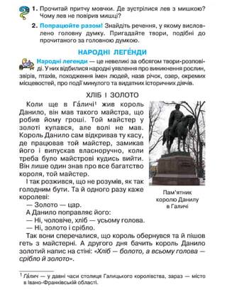 1. Прочитай притчу мовчки. Де зустрілися лев з мишкою?
Чому лев не повірив мишці?
2. Попрацюйте разом! Знайдіть речення, у якому вислов-
лено головну думку. Пригадайте твори, подібні до
прочитаного за головною думкою.
НАРОДНІ ЛЕГЕНДИ
Народні легенди — це невеликі за обсягом твори-розпові-
ді. У них відбилися народні уявлення про виникнення рослин,
звірів, птахів, походження імен людей, назв річок, озер, окремих
місцевостей, про події минулого та видатних історичних діячів.
ХЛІБ І ЗОЛОТО
Коли ще в Галичі1
жив король
Данило, він мав такого майстра, що
робив йому гроші. Той майстер у
золоті купався, але волі не мав.
Король Данило сам відкривав ту касу,
де працював той майстер, замикав
його і випускав власноручно, коли
треба було майстрові кудись вийти.
Він лише один знав про все багатство
короля, той майстер.
І так розжився, що не розумів, як так
голодним бути. Та й одного разу каже
королеві:
— Золото — цар.
А Данило поправляє його:
— Ні, чоловіче, хліб — усьому голова.
— Ні, золото і срібло.
Так вони сперечалися, що король обернувся та й пішов
геть з майстерні. А другого дня бачить король Данило
золотий напис на стіні: «Хліб — болото, а всьому голова —
срібло й золото».
1
Галич — у давні часи столиця Галицького королівства, зараз — місто
в Івано-Франківській області.
Пам'ятник
королю Данилу
в Галичі
 