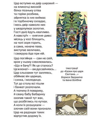Цар вступив на двір широкий —
на ялиночці високій
білка пісеньку співа
та горіхи розбива,
зернятка із них виймає
і в торбиночку складає,
і весь двір навколо них
у шкарлупках золотих.
Гості далі йдуть квапливо.
А навстріч — княгиня-диво:
місяць у косі блищить,
на чолі зоря горить,
а сама, неначе пава,
виступає величаво,
і свекруха йде при ній.
Цар поглянув — сам не свій,
кров у ньому схвилювалась.
«Що я бачу?! Як це сталось?
Цежвона!» — аждухзайнявсь
Цар сльозами тут заллявсь,
обіймає він царицю,
і синка, і молодицю.
Тут до столу всі пішли
і бенкет розпочали.
А ткачиху й повариху,
й сваху бабу Бабариху
охопив такий тут жах,
що розбіглись по кутках.
А коли їх розшукали —
злочин свій вони признали.
Цар на радощах таких
відпустив додому їх.
Ілюстрації
до «Казки про царя
Салтана...»
Бориса Зворикіна
та Івана Білібіна
 