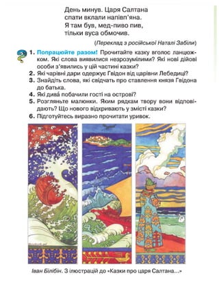 День минув. Царя Салтана
спати вклали напівп'яна.
Я там був, мед-пиво пив,
тільки вуса обмочив.
(Переклад з російської Наталі Забіли)
1. Попрацюйте разом! Прочитайте казку вголос ланцюж-
ком. Які слова виявилися незрозумілими? Які нові дійові
особи з'явились у цій частині казки?
2. Які чарівні дари одержує Гвідон від царівни Лебедиці?
3. Знайдіть слова, які свідчать про ставлення князя Гвідона
до батька.
4. Які дива побачили гості на острові?
5. Розгляньте малюнки. Яким рядкам твору вони відпові-
дають? Що нового відкривають у змісті казки?
6. Підготуйтесь виразно прочитати уривок.
Іван Білібін. З ілюстрацій до «Казки про царя Салтана...»
 