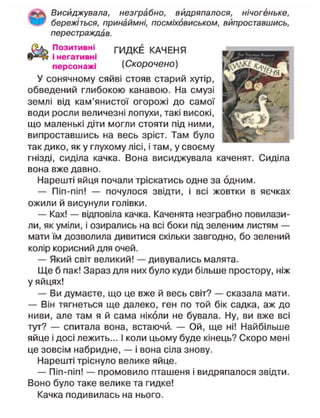 Висиджувала, незграбно, видряпалося, нічогеньке,
бережіться, принаймні, посміховиськом, випроставшись,
перестраждав.
П о з и т и в н і
ГИДКЕ КАЧЕНЯ
ф3
»^ і негативні
персонажі (Скорочено)
У сонячному сяйві стояв старий хутір,
обведений глибокою канавою. На смузі
землі від кам'янистої огорожі до самої
води росли величезні лопухи, такі високі,
що маленькі діти могли стояти під ними,
випроставшись на весь зріст. Там було
так дико, як у глухому лісі, і там, у своєму
гнізді, сиділа качка. Вона висиджувала каченят. Сиділа
вона вже давно.
Нарешті яйця почали тріскатись одне за одним.
— Піп-піп! — почулося звідти, і всі жовтки в яєчках
ожили й висунули голівки.
— Ках! — відповіла качка. Каченята незграбно повилази-
ли, як уміли, і озирались на всі боки під зеленим листям —
мати їм дозволила дивитися скільки завгодно, бо зелений
колір корисний для очей.
— Який світ великий! — дивувались малята.
Ще б пак! Зараз для них було куди більше простору, ніж
у яйцях!
— Ви думаєте, що це вже й весь світ? — сказала мати.
— Він тягнеться ще далеко, ген по той бік садка, аж до
ниви, але там я й сама ніколи не бувала. Ну, ви вже всі
тут? — спитала вона, встаючи. — Ой, ще ні! Найбільше
яйце і досі лежить... І коли цьому буде кінець? Скоро мені
це зовсім набридне, — і вона сіла знову.
Нарешті тріснуло велике яйце.
— Піп-піп! — промовило пташеня і видряпалося звідти.
Воно було таке велике та гидке!
Качка подивилась на нього.
 