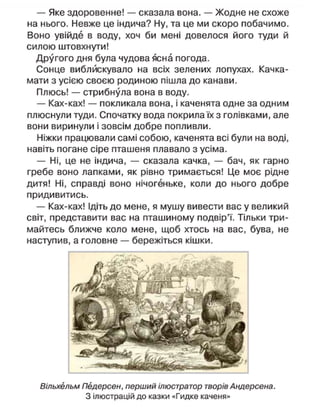 — Яке здоровенне! — сказала вона. — Жодне не схоже
на нього. Невже це індича? Ну, та це ми скоро побачимо.
Воно увійде в воду, хоч би мені довелося його туди й
силою штовхнути!
Другого дня була чудова ясна погода.
Сонце виблискувало на всіх зелених лопухах. Качка-
мати з усією своєю родиною пішла до канави.
Плюсь! — стрибнула вона в воду.
— Ках-ках! — покликала вона, і каченята одне за одним
плюснули туди. Спочатку вода покрила їх з голівками, але
вони виринули і зовсім добре попливли.
Ніжки працювали самі собою, каченята всі були на воді,
навіть погане сіре пташеня плавало з усіма.
— Ні, це не індича, — сказала качка, — бач, як гарно
гребе воно лапками, як рівно тримається! Це моє рідне
дитя! Ні, справді воно нічогеньке, коли до нього добре
придивитись.
— Ках-ках! Ідіть до мене, я мушу вивести вас у великий
світ, представити вас на пташиному подвір'ї. Тільки три-
майтесь ближче коло мене, щоб хтось на вас, бува, не
наступив, а головне — бережіться кішки.
Вільхельм Педерсен, перший ілюстратор творів Андерсена.
З ілюстрацій до казки «Гидке каченя»
 