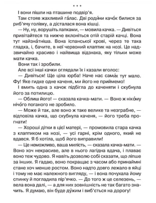 * * *
І вони пішли на пташине подвір'я.
Там стояв жахливий галас. Дві родини качок билися за
риб'ячу голівку, а дісталася вона кішці.
— Ну, ну, ворушіть лапками, — мовила качка. — Дивіться
привітайтеся та нижче вклоніться отій старій качці. Вона
тут найзнатніша. Вона іспанської крові, через те така
гладка, і, бачите, в неї червоний клаптик на нозі. Це над-
звичайно красиво і найвища відзнака, яку тільки може
мати качка.
Вони так і зробили.
Але всі інші качки оглядали їх і казали вголос:
— Дивіться! Ще ціла юрба! Наче нас самих тут мало.
Фу! Яке гидке одне каченя, ми його не приймемо!
І вмить одна з качок підбігла до каченяти і скубнула
його за потилицю.
— Облиш його! — сказала качка-мати. — Воно ж нікому
нічого поганого не зробило.
— Може й так, але воно ж таке велике та незграбне, —
відповіла качка, що скубнула каченя, — його треба про-
гнати!
— Хороші дітки в цієї матері, — промовила стара качка
з клаптиком на нозі, — усі гарні, крім одного, який не
вдався. Я б хотіла, щоб його виправили!
— Це неможливо, ваша милість, — сказала качка-мати. —
Воно хоч некрасиве, але в нього лагідна вдача, і плаває
воно теж чудово. Я навіть дозволю собі сказати, що ліпше
за інших. Я гадаю, воно покращає з часом або принаймні
стане хоч менше ростом. Воно надто довго лежало в яйці
і тому не має належного вигляду, — і вона почухала йому
спинку й погладила пір'ячко. — До того ж це селезень, —
вела вона далі, — а для них зовнішність не так багато зна-
чить. Я думаю, він буде дужим і виб'ється на дорогу!
 