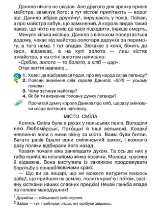 Данило нічого не сказав. Але другого дня зранку привів
майстра, замкнув його; а тут вістові прилітають — ворог
іде. Данило зібрав дружину1
, вирушають у похід. Поїхав,
а про майстра забув, що замкнений. А король видав такий
наказ, що ніхто не сміє до каси підходити, інакше смерть.
Минуло кілька місяців. Данило з військом повертається
додому, чекає від майстра-золотаря дарунка за перемо-
гу, а того нема. І тут згадав. Зіскакує з коня, біжить до
каси, відмикає, а на купі золота — лиш кістяк
з майстра, а на стіні золотом написано:
«Срібло, золото — то болото, а хліб — цар».
Отак життя навчило...
1. Коли і де відбувалася подія, про яку народ склав легенду?
2. Поясни значення слів короля Данила: «Хліб — усьому
голова».
3. Чому загинув майстер?
4. Як би ти визначив головну думку легенди?
Прочитай думку короля Данила про хліб, щоразу змінюю-
чи місце логічного наголосу.
МІСТО СМІЛА
Колись Сміла була в руках у польських панів. Володіли
нею Любомйрські, Потоцькі й інші вельможі. Козаки
невпинно вели з ними війну за місто. Важкі були битви.
Багато разів брали вони смілянський замок, і кожного
разу поляки відбирали його назад.
Козаки почали вже занепадати духом. Та ось до них у
табір прийшла незнайома жінка-козачка. Молода, красива
й відважна. Вона виступила із закликом продовжувати
боротьбу з поневолювачами краю:
— Що ви за лицарі, що не можете витурити якихось
зайд2, що прийшли на землю, политу кров'ю і потом, засі-
яну кістками наших славних предків! Нехай ганьба впаде
на голови малодушних!
1
Дружина — військовий загін короля.
2
Зайди — тут: приблуди; люди, які прибули звідкись.
 