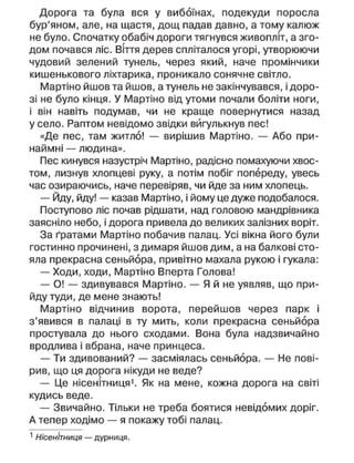 Дорога та була вся у вибоїнах, подекуди поросла
бур'яном, але, на щастя, дощ падав давно, а тому калюж
не було. Спочатку обабіч дороги тягнувся живопліт, а зго-
дом почався ліс. Віття дерев спліталося угорі, утворюючи
чудовий зелений тунель, через який, наче промінчики
кишенькового ліхтарика, проникало сонячне світло.
Мартіно йшов та йшов, а тунель не закінчувався, і доро-
зі не було кінця. У Мартіно від утоми почали боліти ноги,
і він навіть подумав, чи не краще повернутися назад
у село. Раптом невідомо звідки вигулькнув пес!
«Де пес, там житло! — вирішив Мартіно. — Або при-
наймні — людина».
Пес кинувся назустріч Мартіно, радісно помахуючи хвос-
том, лизнув хлопцеві руку, а потім побіг попереду, увесь
час озираючись, наче перевіряв, чи йде за ним хлопець.
— Йду, йду! — казав Мартіно, і йому це дуже подобалося.
Поступово ліс почав рідшати, над головою мандрівника
заясніло небо, і дорога привела до великих залізних воріт.
За ґратами Мартіно побачив палац. Усі вікна його були
гостинно прочинені, з димаря йшов дим, а на балкові сто-
яла прекрасна сеньйора, привітно махала рукою і гукала:
— Ходи, ходи, Мартіно Вперта Голова!
— О! — здивувався Мартіно. — Я й не уявляв, що при-
йду туди, де мене знають!
Мартіно відчинив ворота, перейшов через парк і
з'явився в палаці в ту мить, коли прекрасна сеньйора
простувала до нього сходами. Вона була надзвичайно
вродлива і вбрана, наче принцеса.
— Ти здивований? — засміялась сеньйора. — Не пові-
рив, що ця дорога нікуди не веде?
— Це нісенітниця1
. Як на мене, кожна дорога на світі
кудись веде.
— Звичайно. Тільки не треба боятися невідомих доріг.
А тепер ходімо — я покажу тобі палац.
1
Нісенітниця — дурниця.
 