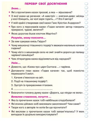 ПЕРЕВІР СВОЇ ДОСЯГНЕННЯ
Знаю...
Які з прочитаних казок прозові, а яка — віршована?
3 якої казки це речення: «А навстріч — княгиня-диво: місяць
у косі блищить, на чолі зоря горить...»? Хто її автор?
У якій країні створював свої казки Ганс Крістіан Андерсен?
Про кого з персонажів казки «Гидке каченя» автор говорить
прекрасні, чудові, величні?
Якою дорогою йшов хлопчик Мартіно?
Розумію, можу пояснити...
За ким сумував князь Гвідон?
Чому мешканці пташиного подвір'я вважали маленьке каченя
гидким?
Чому ніхто з мешканців села не зміг знайти дороги до палацу
чарівної сеньйори?
Чим літературна казка відрізняється від народної?
Умію...
Довести, що «Казка про царя Салтана ...» чарівна.
Доповнити план казки «Гидке каченя» так, щоб повністю
переказати її зміст.
1. Каченя з'явилося на світ.
2. Події на пташиному подвір'ї.
3. Зустріч із прекрасними птахами.
4
Визначити головну думку казки «Дорога, що нікуди не вела».
Виявляю ставлення, почуття...
Яка із прочитаних казок тобі найбільше сподобалася?
Які вчинки дійових осіб викликали захоплення? Чим саме?
Твори кого з авторів ти хотів би ще прочитати?
Які вислови з прочитаних казок тобі запам'ятались? У яких
випадках їх доцільно використовувати?
 