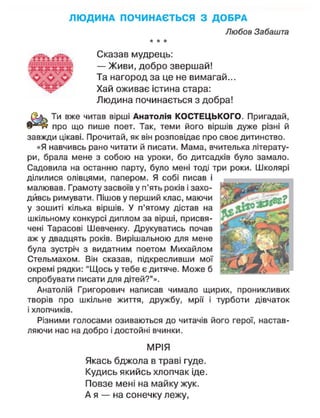 Л Ю Д И Н А ПОЧИНАЄТЬСЯ З ДОБРА
Любов Забашта
* * *
Сказав мудрець:
— Живи, добро звершай!
Та нагород за це не вимагай...
Хай оживає істина стара:
Людина починається з добра!
Шь. Ти вже читав вірші Анатолія КОСТЕЦЬКОГО. Пригадай,
в ^ і н про що пише поет. Так, теми його віршів дуже різні й
завжди цікаві. Прочитай, як він розповідає про своє дитинство.
«Я навчивсь рано читати й писати. Мама, вчителька літерату-
ри, брала мене з собою на уроки, бо дитсадків було замало.
Садовила на останню парту, було мені тоді три роки. Школярі
ділилися олівцями, папером. Я собі писав і
малював. Грамоту засвоїв у п'ять років і захо-
дивсь римувати. Пішов у перший клас, маючи
у зошиті кілька віршів. У п'ятому дістав на
шкільному конкурсі диплом за вірші, присвя-
чені Тарасові Шевченку. Друкуватись почав
аж у двадцять років. Вирішальною для мене
була зустріч з видатним поетом Михайлом
Стельмахом. Він сказав, підкресливши мої
окремі рядки: "Щось у тебе є дитяче. Може б
спробувати писати для дітей?"».
Анатолій Григорович написав чимало щирих, проникливих
творів про шкільне життя, дружбу, мрії і турботи дівчаток
і хлопчиків.
Різними голосами озиваються до читачів його герої, настав-
ляючи нас на добро і достойні вчинки.
МРІЯ
Якась бджола в траві гуде.
Кудись якийсь хлопчак іде.
Повзе мені на майку жук.
А я — на сонечку лежу,
і ї ї г: : : : : :
 
